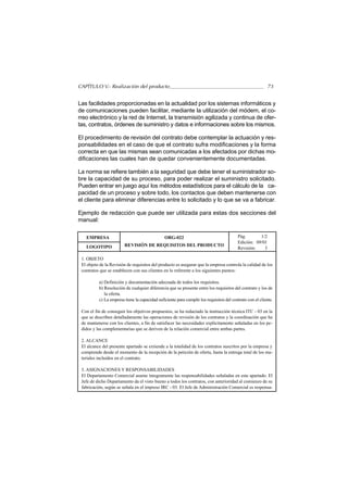 CAPÍTULO V.- Realización del producto                                                                     73


Las facilidades proporcionadas en la actualidad por los sistemas informáticos y
de comunicaciones pueden facilitar, mediante la utilización del módem, el co-
rreo electrónico y la red de Internet, la transmisión agilizada y continua de ofer-
tas, contratos, órdenes de suministro y datos e informaciones sobre los mismos.

El procedimiento de revisión del contrato debe contemplar la actuación y res-
ponsabilidades en el caso de que el contrato sufra modificaciones y la forma
correcta en que las mismas sean comunicadas a los afectados por dichas mo-
dificaciones las cuales han de quedar convenientemente documentadas.

La norma se refiere también a la seguridad que debe tener el suministrador so-
bre la capacidad de su proceso, para poder realizar el suministro solicitado.
Pueden entrar en juego aquí los métodos estadísticos para el cálculo de la ca-
pacidad de un proceso y sobre todo, los contactos que deben mantenerse con
el cliente para eliminar diferencias entre lo solicitado y lo que se va a fabricar.

Ejemplo de redacción que puede ser utilizada para estas dos secciones del
manual:

   EMPRESA                                     ORG-022                                   Pág.       1/2
                                                                                         Edición: 09/01
   LOGOTIPO             REVISIÓN DE REQUISITOS DEL PRODUCTO
                                                                                         Revisión:    3

 1. OBJETO
 El objeto de la Revisión de requisitos del producto es asegurar que la empresa controla la calidad de los
 contratos que se establecen con sus clientes en lo referente a los siguientes puntos:

          a) Definición y documentación adecuada de todos los requisitos.
          b) Resolución de cualquier diferencia que se presente entre los requisitos del contrato y los de
             la oferta.
          c) La empresa tiene la capacidad suficiente para cumplir los requisitos del contrato con el cliente.

 Con el fin de conseguir los objetivos propuestos, se ha redactado la instrucción técnica ITC - 03 en la
 que se describen detalladamente las operaciones de revisión de los contratos y la coordinación que ha
 de mantenerse con los clientes, a fin de satisfacer las necesidades explícitamente señaladas en los pe-
 didos y las complementarias que se deriven de la relación comercial entre ambas partes.

 2. ALCANCE
 El alcance del presente apartado se extiende a la totalidad de los contratos suscritos por la empresa y
 comprende desde el momento de la recepción de la petición de oferta, hasta la entrega total de los ma-
 teriales incluidos en el contrato.

 3. ASIGNACIONES Y RESPONSABILIDADES
 El Departamento Comercial asume íntegramente las responsabilidades señaladas en este apartado. El
 Jefe de dicho Departamento da el visto bueno a todos los contratos, con anterioridad al comienzo de su
 fabricación, según se señala en el impreso IRC - 03. El Jefe de Administración Comercial es responsa-
 