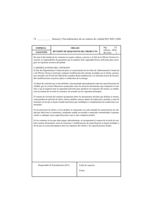 74                    Manual y Procedimientos de un sistema de calidad ISO 9001-2000


  EMPRESA                                     ORG-022                                 Pág.       2/2
                                                                                      Edición: 09/01
  LOGOTIPO             REVISIÓN DE REQUISITOS DEL PRODUCTO
                                                                                      Revisión:    3

ble ante él del estudio de los contratos en cuanto a plazos y precios y el Jefe de la Oficina Técnica Co-
mercial, se responsabiliza de garantizar que la empresa tiene capacidad técnica suficiente para conse-
guir los requisitos técnicos del pedido.

4. MODIFICACIONES DEL CONTRATO
El Jefe del Departamento Comercial pone en conocimiento de los Jefes de Administración Comercial
y de Oficina Técnica Comercial, cualquier modificación del contrato acordada con el cliente, quienes,
tras consultar con El Jefe de Fabricación estudian dicha modificación y le informan acerca de las posi-
bles modificaciones en precio, plazo o condiciones de la entrega.

Al objeto de controlar que se han definido y documentado adecuadamente todas las especificaciones de
calidad, que no existen diferencias sustanciales entre los diversos documentos que componen el con-
trato y que la empresa tiene la capacidad suficiente para satisfacer los requisitos del mismo, se estable-
cerá un sistema de revisión de contratos, de acuerdo con los siguientes principios.

El sistema de revisión del contrato incorporará todos los documentos oficiales que definen el mismo,
como pueden ser petición de oferta, ofertas, pedidos, anexos, planes de inspección y pruebas y actas de
reuniones en las que se hayan tomado decisiones que modifiquen o complementen las condiciones con-
tractuales.

En las peticiones de oferta o en los pedidos se expresarán con toda claridad las características de cali-
dad que deba tener el suministro, acudiendo cuando sea posible a materiales normalizados o pertene-
cientes a catálogos cuyas especificaciones sean lo más completas posible.

En los contratos en los que intervengan subcontratistas, se incorporarán al sistema de revisión de con-
trato cuantos documentos, actas de reuniones o modificaciones de especificación se hayan acordado, a
fin de que no exista discrepancia entre los requisitos del cliente y las especificaciones finales.




     Responsable de Procedimiento (R.P.)                Fecha de vigencia:

                                                        Firma:
 