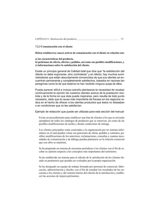 CAPÍTULO V.- Realización del producto                                                75


7.2.3 Comunicación con el cliente

Deben establecerse cauces activos de comunicación con el cliente en relación con:

a) las características del producto,
b) peticiones de oferta, ofertas y pedidos, así como sus posibles modificaciones, y
c) informaciones sobre la satisfacción del cliente.

Existe un principio general de Calidad total que dice que “la satisfacción del
cliente no debe suponerse, sino controlarse” y en efecto, hay muchos sumi-
nistradores que están absurdamente convencidos de que sus clientes se en-
cuentran permanente y completamente satisfechos, basados en razones tan
peregrinas como la de que todavía no han recibido ninguna queja de ellos.

Puede parecer difícil e incluso extraño plantearse la necesidad de recabar
continuamente la opinión de nuestros clientes acerca de la prestación reci-
bida y de la forma en que ésta puede mejorarse, pero resulta de todo punto
necesario, dado que la causa más importante de fracaso en los negocios ra-
dica en el hecho de ofrecer a los clientes productos que éstos no deseaban
o en condiciones que no les satisfacían.

Ejemplo de redacción que puede ser utilizada para esta sección del manual:

   Existe un procedimiento para establecer una lista de clientes a los que se enviarán
   ejemplares de todos los catálogos de productos que se renueven, así como de las
   posibles modificaciones de tarifas y demás condiciones de entrega.

   Los clientes principales están conectados a la organización por un sistema infor-
   mático en el cual pueden volcar sus peticiones de oferta, pedidos y contratos, po-
   sibles modificaciones de los anteriores, reclamaciones, consultas y cuantas nece-
   sidades de comunicación y de diálogo puedan plantearse en la relación comercial
   que con ellos se mantiene.

   Se ha preparado un sistema de encuestas periódicas a los clientes con el fin de re-
   cabar su opinión respecto a los conceptos más importantes del suministro.

   Se ha establecido un sistema para el cálculo de la satisfacción de los clientes ba-
   sado en parámetros que puedan ser evaluados por la propia organización.

   Se ha designado un equipo de trabajo formado por personal de comercial, fabri-
   cación, administración y diseño, con el fin de estudiar los resultados de las en-
   cuestas a los clientes y del sistema interno del cálculo de la satisfacción y estable-
   cer las acciones de mejora pertinentes.
 