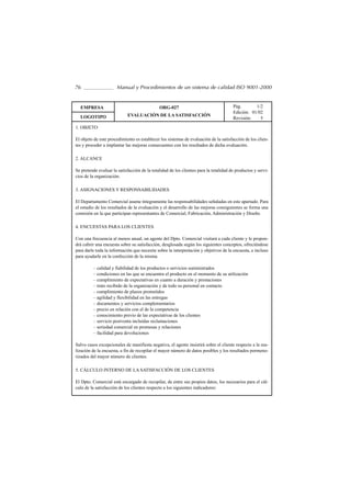 76                    Manual y Procedimientos de un sistema de calidad ISO 9001-2000


  EMPRESA                                     ORG-027                                  Pág.       1/2
                                                                                       Edición: 01/02
  LOGOTIPO                  EVALUACIÓN DE LA SATISFACCIÓN
                                                                                       Revisión:    5
1. OBJETO

El objeto de este procedimiento es establecer los sistemas de evaluación de la satisfacción de los clien-
tes y proceder a implantar las mejoras consecuentes con los resultados de dicha evaluación.

2. ALCANCE

Se pretende evaluar la satisfacción de la totalidad de los clientes para la totalidad de productos y servi-
cios de la organización.

3. ASIGNACIONES Y RESPONSABILIDADES

El Departamento Comercial asume íntegramente las responsabilidades señaladas en este apartado. Para
el estudio de los resultados de la evaluación y el desarrollo de las mejoras consiguientes se forma una
comisión en la que participan representantes de Comercial, Fabricación, Administración y Diseño.

4. ENCUESTAS PARA LOS CLIENTES

Con una frecuencia al menos anual, un agente del Dpto. Comercial visitará a cada cliente y le propon-
drá cubrir una encuesta sobre su satisfacción, desglosada según los siguientes conceptos, ofreciéndose
para darle toda la información que necesite sobre la interpretación y objetivos de la encuesta, e incluso
para ayudarle en la confección de la misma.

         – calidad y fiabilidad de los productos o servicios suministrados
         – condiciones en las que se encuentra el producto en el momento de su utilización
         – cumplimiento de expectativas en cuanto a duración y prestaciones
         – trato recibido de la organización y de todo su personal en contacto
         – cumplimiento de plazos prometidos
         – agilidad y flexibilidad en las entregas
         – documentos y servicios complementarios
         – precio en relación con el de la competencia
         – conocimiento previo de las expectativas de los clientes
         – servicio postventa incluidas reclamaciones
         – seriedad comercial en promesas y relaciones
         – facilidad para devoluciones

Salvo casos excepcionales de manifiesta negativa, el agente insistirá sobre el cliente respecto a la rea-
lización de la encuesta, a fin de recopilar el mayor número de datos posibles y los resultados pormeno-
rizados del mayor número de clientes.

5. CÁLCULO INTERNO DE LA SATISFACCIÓN DE LOS CLIENTES

El Dpto. Comercial está encargado de recopilar, de entre sus propios datos, los necesarios para el cál-
culo de la satisfacción de los clientes respecto a los siguientes indicadores:
 