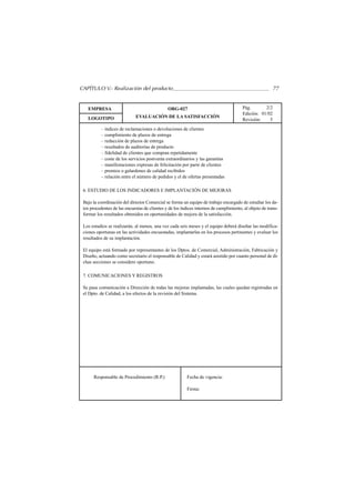 CAPÍTULO V.- Realización del producto                                                                    77


   EMPRESA                                     ORG-027                                  Pág.       2/2
                                                                                        Edición: 01/02
   LOGOTIPO                  EVALUACIÓN DE LA SATISFACCIÓN
                                                                                        Revisión:    5
          – índices de reclamaciones o devoluciones de clientes
          – cumplimiento de plazos de entrega
          – reducción de plazos de entrega
          – resultados de auditorías de producto
          – fidelidad de clientes que compran repetidamente
          – coste de los servicios postventa extraordinarios y las garantías
          – manifestaciones expresas de felicitación por parte de clientes
          – premios o galardones de calidad recibidos
          – relación entre el número de pedidos y el de ofertas presentadas

 6. ESTUDIO DE LOS INDICADORES E IMPLANTACIÓN DE MEJORAS

 Bajo la coordinación del director Comercial se forma un equipo de trabajo encargado de estudiar los da-
 tos procedentes de las encuestas de clientes y de los índices internos de cumplimiento, al objeto de trans-
 formar los resultados obtenidos en oportunidades de mejora de la satisfacción.

 Los estudios se realizarán, al menos, una vez cada seis meses y el equipo deberá diseñar las modifica-
 ciones oportunas en las actividades encuestadas, implantarlas en los procesos pertinentes y evaluar los
 resultados de su implantación.

 El equipo está formado por representantes de los Dptos. de Comercial, Administración, Fabricación y
 Diseño, actuando como secretario el responsable de Calidad y estará asistido por cuanto personal de di-
 chas secciones se considere oportuno.

 7. COMUNICACIONES Y REGISTROS

 Se pasa comunicación a Dirección de todas las mejoras implantadas, las cuales quedan registradas en
 el Dpto. de Calidad, a los efectos de la revisión del Sistema.




      Responsable de Procedimiento (R.P.)                 Fecha de vigencia:

                                                          Firma:
 