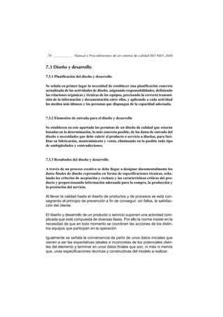 78               Manual y Procedimientos de un sistema de calidad ISO 9001-2000


7.3 Diseño y desarrollo

7.3.1 Planificación del diseño y desarrollo

Se señala en primer lugar la necesidad de establecer una planificación concreta
actualizada de las actividades de diseño, asignando responsabilidades, definiendo
las relaciones orgánicas y técnicas de los equipos, precisando la correcta transmi-
sión de la información y documentación entre ellos, y aplicando a cada actividad
los medios más idóneos y las personas que dispongan de la capacidad adecuada.


7.3.2 Elementos de entrada para el diseño y desarrollo

Se establecen en este apartado las premisas de un diseño de calidad que estarán
basadas en la determinación, lo más concreta posible, de los datos de entrada del
diseño o necesidades que debe cubrir el producto o servicio a diseñar, para faci-
litar su fabricación, mantenimiento y venta, eliminando en lo posible todo tipo
de ambigüedades y contradicciones.


7.3.3 Resultados del diseño y desarrollo

A través de un proceso creativo se debe llegar a designar documentalmente los
datos finales de diseño expresados en forma de especificaciones técnicas, seña-
lando los criterios de aceptación y rechazo y las características críticas del pro-
ducto y proporcionando información adecuada para la compra, la producción y
la prestación del servicio.

Al llevar la calidad hasta el diseño de productos y de procesos se está con-
sagrando el principio de prevención a fin de conseguir, sin fallos, la satisfac-
ción del cliente.

El diseño y desarrollo de un producto o servicio suponen una actividad com-
plicada que está compuesta de diversas fases. Por ello la norma insiste en la
necesidad de que en todo momento se coordinen las acciones de los distin-
tos equipos que participan en la operación.

Igualmente se señala la conveniencia de partir de unos datos iniciales que
vienen a ser las expectativas ideales e inconcretas de los potenciales clien-
tes del elemento y terminar en unos datos finales que son, ni más ni menos
que, unas especificaciones técnicas y constructivas del modelo a realizar.
 