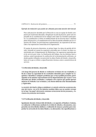 CAPÍTULO V.- Realización del producto                                              79


Ejemplo de redacción que puede ser utilizada para esta sección del manual:

   Para cada proyecto decidido por la Dirección se crea un equipo de diseño com-
   puesto por el personal adecuado y dirigido por un jefe de proyecto, quien será res-
   ponsable de la coordinación de los trabajos entre todos los miembros participan-
   tes. La coordinación se refiere al establecimiento de las diversas fases o distintas
   partes del proyecto y al cumplimiento de los datos de partida señalados por los re-
   quisitos del cliente, las prescripciones reglamentarias, las expectativas del mer-
   cado o las experiencias comerciales de la organización.

   El equipo de proyecto determina, en primer lugar, los datos de partida del di-
   seño, teniendo en cuenta los requisitos solicitados por el cliente, los datos su-
   ministrados por el departamento de Marketing y las sugerencias aportadas por
   el de servicio post venta. La finalización del trabajo, tras las distintas fases a
   realizar, estará marcada por la confección de la documentación suficiente, en
   donde queden reflejados con precisión los datos finales del diseño y desarrollo,
   tanto en lo que se refiere a especificaciones técnicas como a características de
   servicio.


7.3.4 Revisión del diseño y desarrollo

A lo largo del proceso de diseño se realizarán revisiones de sus resultados, a
fin de evaluar la capacidad de los resultados obtenidos para cumplir los re-
quisitos e identificar cualquier problema que se haya podido presentar, parti-
cipando en las mismas representantes de los departamentos que vayan a verse
afectados por dichos resultados y cualquier otro experto que pueda aportar
mejoras en el diseño. Las revisiones y sus efectos deberán estar documentados
y registrados.

La revisión del diseño obliga a establecer un estudio sobre las sucesivas eta-
pas del mismo, con el fin de detectar posibles fallos que se pueden corregir
en la fase “de papel” eliminando costosas correcciones de los procesos y re-
chazos de productos terminados.


7.3.5 Verificación del diseño y desarrollo

Igualmente durante el desarrollo del diseño y en especial, al finalizar el mismo,
se realizarán verificaciones mediante la revisión de cálculos y documentos, com-
paración con otros diseños similares y realización de ensayos y pruebas para com-
probar la corrección de los datos finales y su adecuación a las especificaciones o
 