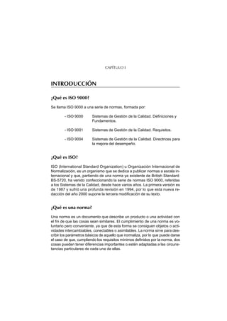 CAPÍTULO I



INTRODUCCIÓN

¿Qué es ISO 9000?

Se llama ISO 9000 a una serie de normas, formada por:

        - ISO 9000      Sistemas de Gestión de la Calidad. Definiciones y
                        Fundamentos.

        - ISO 9001      Sistemas de Gestión de la Calidad. Requisitos.

        - ISO 9004      Sistemas de Gestión de la Calidad. Directrices para
                        la mejora del desempeño.


¿Qué es ISO?

ISO (International Standard Organization) u Organización Internacional de
Normalización, es un organismo que se dedica a publicar normas a escala in-
ternacional y que, partiendo de una norma ya existente de British Standard:
BS-5720, ha venido confeccionando la serie de normas ISO 9000, referidas
a los Sistemas de la Calidad, desde hace varios años. La primera versión es
de 1987 y sufrió una profunda revisión en 1994, por lo que esta nueva re-
dacción del año 2000 supone la tercera modificación de su texto.


¿Qué es una norma?

Una norma es un documento que describe un producto o una actividad con
el fin de que las cosas sean similares. El cumplimiento de una norma es vo-
luntario pero conveniente, ya que de esta forma se consiguen objetos o acti-
vidades intercambiables, conectables o asimilables. La norma sirve para des-
cribir los parámetros básicos de aquello que normaliza, por lo que puede darse
el caso de que, cumpliendo los requisitos mínimos definidos por la norma, dos
cosas pueden tener diferencias importantes o estén adaptadas a las circuns-
tancias particulares de cada una de ellas.
 