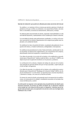 CAPÍTULO V.- Realización del producto                                               81


Ejemplo de redacción que puede ser utilizada para estas secciones del manual:

   Se establece y se mantiene al día un sistema que permite optimizar el diseño de
   productos en lo que se refiere, no solamente a sus características finales, sino tam-
   bién a su facilidad y economía de mantenimiento, fabricación y montaje.

   Se elaboran planes documentados de diseño, asignando responsabilidades en cada
   actividad del desarrollo y manteniéndolos al día a medida que el diseño evoluciona.

   Las actividades de diseño están perfectamente coordinadas y se incluye en las mis-
   mas a personal de los distintos departamentos de la empresa que puedan estar im-
   plicados en la calidad del diseño.

   Se establecen los datos de partida del diseño, recopilando adecuadamente los re-
   quisitos del cliente y evitando insuficiencias, ambigüedades o discrepancias.

   Se establecen documentalmente los datos finales del diseño, satisfaciendo los da-
   tos de partida, las disposiciones reglamentarias y las características de la empresa,
   determinando criterios de aceptación y características críticas.

   Con objeto de proceder a la revisión de los diseños se ha establecido un procedi-
   miento para el desarrollo del “Análisis modal de fallos y sus efectos” (AMFE), con
   objeto de prevenir la aparición de defectos en los procesos y productos.

   La verificación de los cálculos e hipótesis de trabajo de cada uno de los diseños
   será realizada por personal distinto del que los haya ejecutado y supervisada por
   el Jefe de Dpto. de Ingeniería.

   Con objeto de proceder a la validación de los diseños se ha establecido un proce-
   dimiento para el desarrollo del “Despliegue de la función Calidad” (QFD), con ob-
   jeto de transformar la “voz del cliente” en especificaciones concretas de producto,
   y disminuir el tiempo y los costes de la función de diseño.

   El sistema de control de diseño está preparado para la incorporación de modifica-
   ciones, sin menoscabo de la calidad y coordinación necesarias en las demás fun-
   ciones de fabricación y control.

A continuación se exponen como ejemplos dos procedimientos de diseño para
diversas empresas. El primero se refiere al diseño de un elemento material
como puede ser una mesa de oficina para un despacho, mientras que el se-
gundo está pensado para una operación de servicio como es el arreglo de la
habitación de un hotel.
 