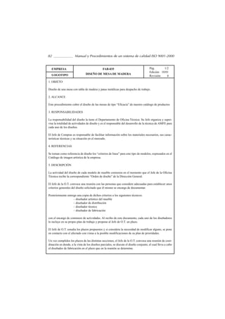 82                    Manual y Procedimientos de un sistema de calidad ISO 9001-2000


  EMPRESA                                      FAB-035                                 Pág.       1/2
                                                                                       Edición: 10/01
  LOGOTIPO                      DISEÑO DE MESA DE MADERA
                                                                                       Revisión:    4
1. OBJETO

Diseño de una mesa con tabla de madera y patas metálicas para despacho de trabajo.

2. ALCANCE

Este procedimiento cubre el diseño de las mesas de tipo “Eficacia” de nuestro catálogo de productos

3. RESPONSABILIDADES

La responsabilidad del diseño la tiene el Departamento de Oficina Técnica. Su Jefe organiza y super-
visa la totalidad de actividades de diseño y es el responsable del desarrollo de la técnica de AMFE para
cada uno de los diseños.

El Jefe de Compras es responsable de facilitar información sobre los materiales necesarios, sus carac-
terísticas técnicas y su situación en el mercado.

4. REFERENCIAS

Se toman como referencia de diseño los “criterios de linea” para este tipo de modelos, expresados en el
Catálogo de imagen artística de la empresa.

5. DESCRIPCIÓN

La actividad del diseño de cada modelo de mueble comienza en el momento que el Jefe de la Oficina
Técnica recibe la correspondiente “Orden de diseño” de la Dirección General.

El Jefe de la O.T. convoca una reunión con las personas que considere adecuadas para establecer unos
criterios generales del diseño solicitado que él mismo se encarga de documentar.

Posteriormente entrega una copia de dichos criterios a los siguientes técnicos:
                    – diseñador artístico del mueble
                    – diseñador de distribución
                    – diseñador técnico
                    – diseñador de fabricación

con el encargo de comienzo de actividades. Al recibo de este documento, cada uno de los diseñadores
lo incluye en su propio plan de trabajo y propone al Jefe de O.T. un plazo.

El Jefe de O.T. estudia los plazos propuestos y si considera la necesidad de modificar alguno, se pone
en contacto con el afectado con vistas a la posible modificaciones de su plan de prioridades.

Un vez cumplidos los plazos de las distintas secciones, el Jefe de la O.T. convoca una reunión de coor-
dinación en donde, a la vista de los diseños parciales, se discute el diseño conjunto, el cual lleva a cabo
el diseñador de fabricación en el plazo que en la reunión se determine.
 