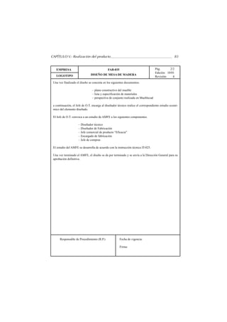 CAPÍTULO V.- Realización del producto                                                                83


   EMPRESA                                   FAB-035                                Pág.       2/2
                                                                                    Edición: 10/01
   LOGOTIPO                    DISEÑO DE MESA DE MADERA
                                                                                    Revisión:    4
 Una vez finalizado el diseño se concreta en los siguientes documentos:

                                – plano constructivo del mueble
                                – lista y especificación de materiales
                                – perspectiva de conjunto realizada en Mueblecad

 a continuación, el Jefe de O.T. encarga al diseñador técnico realice el correspondiente estudio econó-
 mico del elemento diseñado.

 El Jefe de O.T. convoca a un estudio de AMFE a los siguientes componentes.

                     – Diseñador técnico
                     – Diseñador de Fabricación
                     – Jefe comercial de producto “Eficacia”
                     – Encargado de fabricación
                     – Jefe de compras

 El estudio del AMFE se desarrolla de acuerdo con la instrucción técnica IT-025.

 Una vez terminado el AMFE, el diseño se da por terminado y se envía a la Dirección General para su
 aprobación definitiva.




      Responsable de Procedimiento (R.P.)              Fecha de vigencia:

                                                       Firma:
 