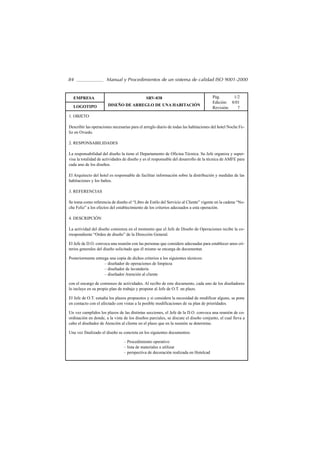 84                    Manual y Procedimientos de un sistema de calidad ISO 9001-2000


  EMPRESA                                     SRV-038                                Pág.      1/2
                                                                                     Edición: 8/01
  LOGOTIPO             DISEÑO DE ARREGLO DE UNA HABITACIÓN
                                                                                     Revisión:   7
1. OBJETO

Describir las operaciones necesarias para el arreglo diario de todas las habitaciones del hotel Noche Fe-
liz en Oviedo.

2. RESPONSABILIDADES

La responsabilidad del diseño la tiene el Departamento de Oficina Técnica. Su Jefe organiza y super-
visa la totalidad de actividades de diseño y es el responsable del desarrollo de la técnica de AMFE para
cada uno de los diseños.

El Arquitecto del hotel es responsable de facilitar información sobre la distribución y medidas de las
habitaciones y los baños.

3. REFERENCIAS

Se toma como referencia de diseño el “Libro de Estilo del Servicio al Cliente” vigente en la cadena “No-
che Feliz” a los efectos del establecimiento de los criterios adecuados a esta operación.

4. DESCRIPCIÓN

La actividad del diseño comienza en el momento que el Jefe de Diseño de Operaciones recibe la co-
rrespondiente “Orden de diseño” de la Dirección General.

El Jefe de D.O. convoca una reunión con las personas que considere adecuadas para establecer unos cri-
terios generales del diseño solicitado que él mismo se encarga de documentar.

Posteriormente entrega una copia de dichos criterios a los siguientes técnicos:
                    – diseñador de operaciones de limpieza
                    – diseñador de lavandería
                    – diseñador Atención al cliente

con el encargo de comienzo de actividades. Al recibo de este documento, cada uno de los diseñadores
lo incluye en su propio plan de trabajo y propone al Jefe de O.T. un plazo.

El Jefe de O.T. estudia los plazos propuestos y si considera la necesidad de modificar alguno, se pone
en contacto con el afectado con vistas a la posible modificaciones de su plan de prioridades.

Un vez cumplidos los plazos de las distintas secciones, el Jefe de la D.O. convoca una reunión de co-
ordinación en donde, a la vista de los diseños parciales, se discute el diseño conjunto, el cual lleva a
cabo el diseñador de Atención al cliente en el plazo que en la reunión se determine.

Una vez finalizado el diseño se concreta en los siguientes documentos:

                                – Procedimiento operativo
                                – lista de materiales a utilizar
                                – perspectiva de decoración realizada en Hotelcad
 