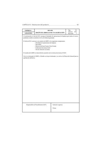 CAPÍTULO V.- Realización del producto                                                               85


   EMPRESA                                   SRV-038                                Pág.      2/2
                                                                                    Edición: 8/01
   LOGOTIPO            DISEÑO DE ARREGLO DE UNA HABITACIÓN
                                                                                    Revisión:   7
 A continuación, el Jefe de D.O. encarga al diseñador de operaciones de limpieza que realice el corres-
 pondiente estudio económico de la actividad programada.

 El Jefe de D.O. convoca a un estudio de AMFE a los siguientes componentes.
                     – Diseñador de operaciones de limpieza
                     – Decorador
                     – Director del hotel Noche Feliz Oviedo
                     – Gobernata del mismo hotel
                     – Jefe de Atención al cliente

 El estudio del AMFE se desarrolla de acuerdo con la instrucción técnica IT-025.

 Una vez terminado el AMFE, el diseño se da por terminado y se envía a la Dirección General para su
 aprobación definitiva.




      Responsable de Procedimiento (R.P.)              Fecha de vigencia:

                                                       Firma:
 