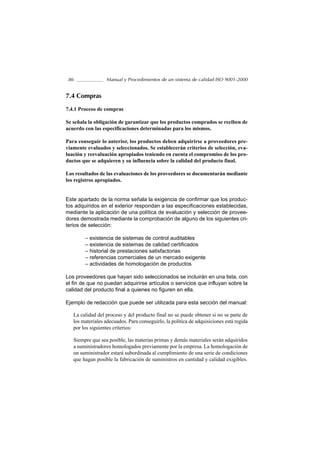 86               Manual y Procedimientos de un sistema de calidad ISO 9001-2000


7.4 Compras

7.4.1 Proceso de compras

Se señala la obligación de garantizar que los productos comprados se reciben de
acuerdo con las especificaciones determinadas para los mismos.

Para conseguir lo anterior, los productos deben adquirirse a proveedores pre-
viamente evaluados y seleccionados. Se establecerán criterios de selección, eva-
luación y reevaluación apropiados teniendo en cuenta el compromiso de los pro-
ductos que se adquieren y su influencia sobre la calidad del producto final.

Los resultados de las evaluaciones de los proveedores se documentarán mediante
los registros apropiados.


Este apartado de la norma señala la exigencia de confirmar que los produc-
tos adquiridos en el exterior respondan a las especificaciones establecidas,
mediante la aplicación de una política de evaluación y selección de provee-
dores demostrada mediante la comprobación de alguno de los siguientes cri-
terios de selección:

        – existencia de sistemas de control auditables
        – existencia de sistemas de calidad certificados
        – historial de prestaciones satisfactorias
        – referencias comerciales de un mercado exigente
        – actividades de homologación de productos

Los proveedores que hayan sido seleccionados se incluirán en una lista, con
el fin de que no puedan adquirirse artículos o servicios que influyan sobre la
calidad del producto final a quienes no figuren en ella.

Ejemplo de redacción que puede ser utilizada para esta sección del manual:

   La calidad del proceso y del producto final no se puede obtener si no se parte de
   los materiales adecuados. Para conseguirlo, la política de adquisiciones está regida
   por los siguientes criterios:

   Siempre que sea posible, las materias primas y demás materiales serán adquiridos
   a suministradores homologados previamente por la empresa. La homologación de
   un suministrador estará subordinada al cumplimiento de una serie de condiciones
   que hagan posible la fabricación de suministros en cantidad y calidad exigibles.
 