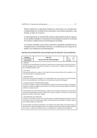 CAPÍTULO V.- Realización del producto                                                                 87


   Dichas condiciones se apreciarán mediante la visita directa a sus instalaciones,
   complementada con el estudio de un cuestionario al que deberá responder y cuyo
   formato se indica en el Anexo I.

   La homologación de un suministrador tendrá un determinado tiempo de vigencia,
   la cual quedará reflejada en el documento de homologación (Anexo II). Al término
   de la misma se deberá renovar la homologación concedida.

   Los rechazos reiterados o graves de los suministros supondrán la pérdida de la ho-
   mologación para el suministrador afectado y su sustitución por otro capaz de res-
   ponder a las condiciones de la homologación.

Ejemplo de procedimiento documentado para la selección de proveedores:


   EMPRESA                                    ORG-021                                 Pág.      1/2
                                                                                      Edición: 8/01
   LOGOTIPO                    SELECCIÓN DE PROVEEDORES
                                                                                      Revisión:   3
 1. OBJETO
 El objeto de este procedimiento es describir el sistema puesto en práctica para la selección de provee-
 dores homologados para el suministro de productos o servicios que se considere tienen influencia so-
 bre la calidad del producto final.

 2. ALCANCE
 El presente procedimiento se aplica a la actividad de selección de proveedores de los productos y ser-
 vicios determinados en el apartado anterior.

 3. DEFINICIONES
 Se denomina “proveedor homologado” a los suministradores que, tras el proceso de selección estable-
 cido en este procedimiento, sean incluidos en un listado de proveedores homologados.

 4. ASIGNACIONES Y RESPONSABILIDADES
 El Comité de Calidad se asigna la responsabilidad de aprobar el listado de proveedores homologados,
 mediante la inclusión de aquéllos que lo soliciten o la exclusión de los que hayan dejado de cumplir las
 condiciones exigidas para ello.

 El Representante de la Dirección desarrolla o supervisa las actividades conducentes a la selección de
 un proveedor homologado, custodia el listado de los mismos y propone la exclusión de los que hayan
 dejado de cumplir las condiciones exigidas.

 5. DESCRIPCIÓN DEL PROCESO
 Cuando un suministrador exterior, bien a petición propia o de algún Departamento, posible usuario de
 sus productos, desee ser seleccionado, presenta una solicitud por escrito al Dpto. de Compras, quien la
 envía al Representante de la Dirección.

 El representante de la Dirección determina si los productos que puede ofertar el proveedor tienen in-
 fluencia sobre la calidad del producto final. En caso negativo devuelve la solicitud a Compras señalando
 este extremo y si aprecia esta influencia abre el correspondiente “expediente de homologación”.
 