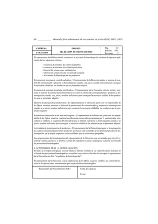 88                     Manual y Procedimientos de un sistema de calidad ISO 9001-2000


  EMPRESA                                      ORG-021                                  Pág.      2/2
                                                                                        Edición: 8/01
  LOGOTIPO                      SELECCIÓN DE PROVEEDORES
                                                                                        Revisión:   7
El representante de la Dirección da comienzo a la actividad de homologación mediante la oportuna apli-
cación de los siguientes criterios

          – existencia de sistemas de control auditables
          – existencia de sistemas de calidad certificados
          – historial de prestaciones satisfactorias
          – referencias comerciales de un mercado exigente
          – actividades de homologación de productos

Existencia de sistemas de control auditables.- El representante de la Dirección audita el sistema de con-
trol del suministrador y propone su homologación cuando, a su juicio, resulta suficiente para conseguir
la necesaria calidad de los productos que se pretendan adquirir.

Existencia de sistemas de calidad certificados.- El representante de la Dirección solicita, recibe y exa-
mina el sistema de calidad del suministrador así como el certificado correspondiente y propone su ho-
mologación cuando, a su juicio, resultan suficientes para conseguir la necesaria calidad de los produc-
tos que se pretendan adquirir.

Historial de prestaciones satisfactorias.- El representante de la Dirección, junto con los responsables de
los Dptos. usuarios, examina el historial de prestaciones del suministrador y propone su homologación
cuando, a su juicio, resultan suficientes para conseguir la necesaria calidad de los productos que se pre-
tendan adquirir.

Referencias comerciales de un mercado exigente.- El representante de la Dirección, junto con los respon-
sables de los Dptos. usuarios, examina las referencias comerciales presentadas por el suministrador, con-
sideran su validez y la exigencia del mercado al que se refieren y propone su homologación cuando, a su
juicio, resultan suficientes para conseguir la necesaria calidad de los productos que se pretendan adquirir.

Actividades de homologación de productos.- El representante de la Dirección propone la homologación
de cuantos suministradores oferten productos que hayan sido sometidos a las oportunas pruebas de ho-
mologación, en la propia empresa o en las entidades que se consideren apropiadas.

Las proposiciones de homologación del representante de la Dirección son presentadas por éste al Co-
mité de Calidad, quien tras el posible exámen del expediente cocede o deniega su inclusión en el listado
de proveedores homologados.

6. ACTIVIDADES TRAS LA HOMOLOGACIÓN
El Dpto. de Compras sólo puede solicitar ofertas y tramitar contratos a los suministradores incluidos en
el listado de proveedores homologados o a aquéllos cuya solicitud ha sido devuelta por el representante
de la Dirección sin abrir “expediente de homologación”.

El representante de la Dirección, con la colaboración de los Dptos. usuarios establece un control de his-
toral de las prestaciones suministradas por los proveedores homologados.

     Responsable de Procedimiento (R.P.)                 Fecha de vigencia:

                                                         Firma:
 