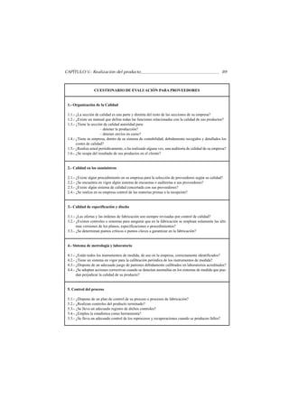 CAPÍTULO V.- Realización del producto                                                                89



                  CUESTIONARIO DE EVALUACIÓN PARA PROVEEDORES


 1.- Organización de la Calidad

 1.1.- ¿La sección de calidad es una parte y distinta del resto de las secciones de su empresa?
 1.2.- ¿Existe un manual que defina todas las funciones relacionadas con la calidad de sus productos?
 1.3.- ¿Tiene la sección de calidad autoridad para:
                       – detener la producción?
                       – detener envíos en curso?
 1.4.- ¿Tiene su empresa, dentro de su sistema de contabilidad, debidamente recogidos y detallados los
       costes de calidad?
 1.5.- ¿Realiza usted periódicamente, o ha realizado alguna vez, una auditoría de calidad de su empresa?
 1.6.- ¿Se ocupa del resultado de sus productos en el cliente?


 2.- Calidad en los suministros

 2.1.- ¿Existe algún procedimiento en su empresa para la selección de proveedores según su calidad?
 2.2.- ¿Se encuentra en vigor algún sistema de encuestas o auditorías a sus proveedores?
 2.3.- ¿Existe algún sistema de calidad concertada con sus proveedores?
 2.4.- ¿Se realiza en su empresa control de las materias primas a la recepción?


 3.- Calidad de especificación y diseño

 3.1.- ¿Las ofertas y las órdenes de fabricación son siempre revisadas por control de calidad?
 3.2.- ¿Existen controles o sistemas para asegurar que en la fabricación se emplean solamente las últi-
       mas versiones de los planos, especificaciones o procedimientos?
 3.3.- ¿Se determinan puntos críticos o puntos claves a garantizar en la fabricación?


 4.- Sistema de metrología y laboratorio

 4.1.- ¿Están todos los instrumentos de medida, de uso en la empresa, correctamente identificados?
 4.2.- ¿Tiene un sistema en vigor para la calibración periódica de los instrumentos de medida?
 4.3.- ¿Dispone de un adecuado juego de patrones debidamente calibrados en laboratorios acreditados?
 4.4.- ¿Se adoptan acciones correctivas cuando se detectan anomalías en los sistemas de medida que pue-
       dan perjudicar la calidad de su producto?


 5. Control del proceso

 5.1.- ¿Dispone de un plan de control de su proceso o procesos de fabricación?
 5.2.- ¿Realizan controles del producto terminado?
 5.3.- ¿Se lleva un adecuado registro de dichos controles?
 5.4.- ¿Emplea la estadística como herramienta?
 5.5.- ¿Se lleva un adecuado control de los reprocesos y recuperaciones cuando se producen fallos?
 