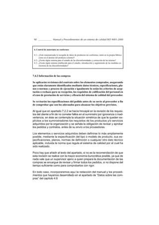 90                   Manual y Procedimientos de un sistema de calidad ISO 9001-2000



 6. Control de materiales no conformes

 6.1.- ¿Está sistematizada la recogida de datos de productos no conformes, tanto en la propia fábrica
       como en el destino del producto (cliente)?
 6.2.- ¿Existe algún sistema para el estudio de las disconformidades y corrección de las mismas?
 6.3.- ¿Existe algún sistema establecido para el estudio, introducción y seguimiento de las medidas co-
       rrectoras de las disconformidades?



7.4.2 Información de las compras

Se aplicarán revisiones del contrato sobre los elementos comprados, asegurando
que están claramente identificados mediante datos técnicos, especificaciones, pla-
nos o normas y proceso de ejecución e igualmente lo están los criterios de acep-
tación o rechazo para su recepción, los requisitos de calificación del personal en
el caso de prestación de servicios y eficacia del sistema de calidad del proveedor.

Se revisarán las especificaciones del pedido antes de su envío al proveedor a fin
de comprobar que son los adecuados para alcanzar los objetivos previstos.

Al igual que en apartado 7.2.2 se hacía hincapié en la revisión de los requisi-
tos del cliente a fin de no cometer fallos en el suministro por ignorancia o inad-
vertencia, en éste se contempla la situación simétrica de que le queden ex-
plícitos a los suministradores los requisitos de los productos y/o servicios
adquiridos por la organización y se señala la obligación de revisar y aprobar
los pedidos y contratos, antes de su envío a los proveedores.

Los elementos o servicios adquiridos deben definirse lo más ampliamente
posible, mediante la especificación del tipo o modelo de producto, sus es-
pecificaciones, planos, normas de definición o cualquier otro dato técnico
aplicable, incluida la norma que regula el sistema de calidad por el cual ha
sido realizado.

Poco hay que añadir al texto del apartado, si no es la recomendación de que
esta revisión se realice con la mayor economía burocrática posible, ya que de
nada vale que un supervisor ajeno a quien prepara la documentación de las
compras se encargue de revisar y firmar todos los pedidos, si no dispone del
tiempo suficiente como para comprobarlos con rigor.

En todo caso, incorporaremos aquí la redacción del manual y los procedi-
mientos que hayamos desarrollado en el apartado de “Datos sobre las com-
pras” del capítulo 4.6
 
