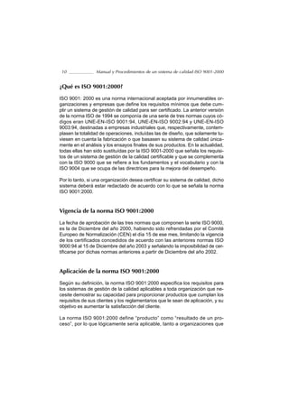 10              Manual y Procedimientos de un sistema de calidad ISO 9001-2000


¿Qué es ISO 9001:2000?

ISO 9001: 2000 es una norma internacional aceptada por innumerables or-
ganizaciones y empresas que define los requisitos mínimos que debe cum-
plir un sistema de gestión de calidad para ser certificado. La anterior versión
de la norma ISO de 1994 se componía de una serie de tres normas cuyos có-
digos eran UNE-EN-ISO 9001:94, UNE-EN-ISO 9002:94 y UNE-EN-ISO
9003:94, destinadas a empresas industriales que, respectivamente, contem-
plasen la totalidad de operaciones, incluídas las de diseño, que solamente tu-
viesen en cuenta la fabricación o que basasen su sistema de calidad única-
mente en el análisis y los ensayos finales de sus productos. En la actualidad,
todas ellas han sido sustituídas por la ISO 9001-2000 que señala los requisi-
tos de un sistema de gestión de la calidad certificable y que se complementa
con la ISO 9000 que se refiere a los fundamentos y el vocabulario y con la
ISO 9004 que se ocupa de las directrices para la mejora del desempeño.

Por lo tanto, si una organización desea certificar su sistema de calidad, dicho
sistema deberá estar redactado de acuerdo con lo que se señala la norma
ISO 9001:2000.



Vigencia de la norma ISO 9001:2000

La fecha de aprobación de las tres normas que componen la serie ISO 9000,
es la de Diciembre del año 2000, habiendo sido refrendadas por el Comité
Europeo de Normalización (CEN) el día 15 de ese mes, limitando la vigencia
de los certificados concedidos de acuerdo con las anteriores normas ISO
9000:94 al 15 de Diciembre del año 2003 y señalando la imposibilidad de cer-
tificarse por dichas normas anteriores a partir de Diciembre del año 2002.



Aplicación de la norma ISO 9001:2000

Según su definición, la norma ISO 9001:2000 especifica los requisitos para
los sistemas de gestión de la calidad aplicables a toda organización que ne-
cesite demostrar su capacidad para proporcionar productos que cumplan los
requisitos de sus clientes y los reglamentarios que le sean de aplicación, y su
objetivo es aumentar la satisfacción del cliente.

La norma ISO 9001:2000 define “producto” como “resultado de un pro-
ceso”, por lo que lógicamente sería aplicable, tanto a organizaciones que
 