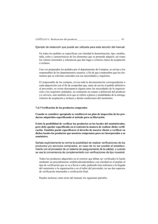 CAPÍTULO V.- Realización del producto                                               91


Ejemplo de redacción que puede ser utilizada para esta sección del manual:

   En todos los pedidos se especifican con claridad la denominación, tipo, modelo,
   talla, color y características de los elementos que se pretende adquirir, así como
   los valores nominales y tolerancias que den lugar a criterios claros de aceptación
   o rechazo.

   Una vez preparados los pedidos por el departamento de Compras, se envían a los
   responsables de los departamentos usuarios, a fin de que comprueben que los ele-
   mentos que se solicitan coinciden con sus necesidades y requisitos.

   El responsable de las compras, revisa toda la documentación correspondiente a
   cada adquisición con el fin de comprobar que, antes de enviar el pedido definitivo
   al proveedor, no existe discrepancia alguna entre las necesidades de la organiza-
   ción y los requisitos señalados, no solamente en cuanto a definición del producto
   y/o servicio, sino también en lo que se refiere a plazos y modalidades de la entrega,
   criterios de aceptación y rechazo y demás condiciones del suministro.


7.4.3 Verificación de los productos comprados

Cuando se considere apropiado se establecerá un plan de inspección de los pro-
ductos adquiridos especificando el método para su liberación.

Existe la posibilidad de verificar los productos en los locales del suministrador,
pero debe quedar especificado en el contrato la manera de realizar dicha verifi-
cación. También puede especificarse el derecho de nuestro cliente a verificar en
dichos locales los productos que nosotros compramos para ser incorporados a su
suministro.

Señala explícitamente la norma la posibilidad de realizar verificaciones de los
productos y/o servicios comprados, en caso de no ser posible el estableci-
miento con el proveedor de un sistema de aseguramiento de la calidad, o cuando
se vea la conveniencia de complementarlo con verificaciones de tipo muestral.

   Todos los productos adquiridos en el exterior que deban ser verificados lo harán
   mediante un procedimiento establecidoindicándose con claridad en el pedido el
   tipo de verificación que se va a llevar a cabo, pudiendo ésta realizarse a la llegada
   del suministro a la organización o en el taller del proveedor, en sus dos aspectos
   de verificación intermedia o verificación final.

   Pueden incluirse como texto del manual, los siguientes párrafos:
 