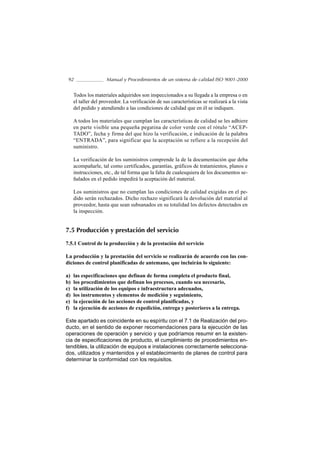 92                  Manual y Procedimientos de un sistema de calidad ISO 9001-2000


     Todos los materiales adquiridos son inspeccionados a su llegada a la empresa o en
     el taller del proveedor. La verificación de sus características se realizará a la vista
     del pedido y atendiendo a las condiciones de calidad que en él se indiquen.

     A todos los materiales que cumplan las características de calidad se les adhiere
     en parte visible una pequeña pegatina de color verde con el rótulo “ACEP-
     TADO”, fecha y firma del que hizo la verificación, e indicación de la palabra
     “ENTRADA”, para significar que la aceptación se refiere a la recepción del
     suministro.

     La verificación de los suministros comprende la de la documentación que deba
     acompañarle, tal como certificados, garantías, gráficos de tratamientos, planos e
     instrucciones, etc., de tal forma que la falta de cualesquiera de los documentos se-
     ñalados en el pedido impedirá la aceptación del material.

     Los suministros que no cumplan las condiciones de calidad exigidas en el pe-
     dido serán rechazados. Dicho rechazo significará la devolución del material al
     proveedor, hasta que sean subsanados en su totalidad los defectos detectados en
     la inspección.


7.5 Producción y prestación del servicio

7.5.1 Control de la producción y de la prestación del servicio

La producción y la prestación del servicio se realizarán de acuerdo con las con-
diciones de control planificadas de antemano, que incluirán lo siguiente:

a)   las especificaciones que definan de forma completa el producto final,
b)   los procedimientos que definan los procesos, cuando sea necesario,
c)   la utilización de los equipos e infraestructura adecuados,
d)   los instrumentos y elementos de medición y seguimiento,
e)   la ejecución de las acciones de control planificadas, y
f)   la ejecución de acciones de expedición, entrega y posteriores a la entrega.

Este apartado es coincidente en su espíritu con el 7.1 de Realización del pro-
ducto, en el sentido de exponer recomendaciones para la ejecución de las
operaciones de operación y servicio y que podríamos resumir en la existen-
cia de especificaciones de producto, el cumplimiento de procedimientos en-
tendibles, la utilización de equipos e instalaciones correctamente selecciona-
dos, utilizados y mantenidos y el establecimiento de planes de control para
determinar la conformidad con los requisitos.
 