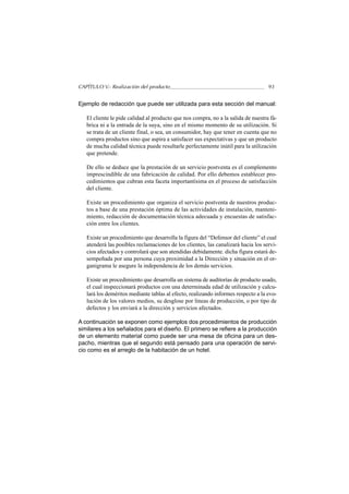 CAPÍTULO V.- Realización del producto                                              93


Ejemplo de redacción que puede ser utilizada para esta sección del manual:

   El cliente le pide calidad al producto que nos compra, no a la salida de nuestra fá-
   brica ni a la entrada de la suya, sino en el mismo momento de su utilización. Si
   se trata de un cliente final, o sea, un consumidor, hay que tener en cuenta que no
   compra productos sino que aspira a satisfacer sus expectativas y que un producto
   de mucha calidad técnica puede resultarle perfectamente inútil para la utilización
   que pretende.

   De ello se deduce que la prestación de un servicio postventa es el complemento
   imprescindible de una fabricación de calidad. Por ello debemos establecer pro-
   cedimientos que cubran esta faceta importantísima en el proceso de satisfacción
   del cliente.

   Existe un procedimiento que organiza el servicio postventa de nuestros produc-
   tos a base de una prestación óptima de las actividades de instalación, manteni-
   miento, redacción de documentación técnica adecuada y encuestas de satisfac-
   ción entre los clientes.

   Existe un procedimiento que desarrolla la figura del “Defensor del cliente” el cual
   atenderá las posibles reclamaciones de los clientes, las canalizará hacia los servi-
   cios afectados y controlará que son atendidas debidamente. dicha figura estará de-
   sempeñada por una persona cuya proximidad a la Dirección y situación en el or-
   ganigrama le asegure la independencia de los demás servicios.

   Existe un procedimiento que desarrolla un sistema de auditorías de producto usado,
   el cual inspeccionará productos con una determinada edad de utilización y calcu-
   lará los deméritos mediante tablas al efecto, realizando informes respecto a la evo-
   lución de los valores medios, su desglose por lineas de producción, o por tipo de
   defectos y los enviará a la dirección y servicios afectados.

A continuación se exponen como ejemplos dos procedimientos de producción
similares a los señalados para el diseño. El primero se refiere a la producción
de un elemento material como puede ser una mesa de oficina para un des-
pacho, mientras que el segundo está pensado para una operación de servi-
cio como es el arreglo de la habitación de un hotel.
 