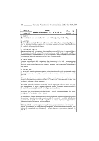 94                    Manual y Procedimientos de un sistema de calidad ISO 9001-2000


  EMPRESA                                    FAB-014                                 Pág.      1/2
                                                                                     Edición: 3/00
  LOGOTIPO             FABRICACIÓN DE UNA MESA DE DESPACHO
                                                                                     Revisión:   6
1. OBJETO
Fabricación de una mesa con tabla de madera y patas metálicas para despacho de trabajo.

2. ALCANCE
Este procedimiento cubre la fabricación de las mesas de tipo “Eficacia” de nuestro catálogo de produc-
tos. Las operaciones cubiertas incluyen desde la recepción en el taller de la orden de lanzamiento hasta
la expedición de los materiales fabricados.

3. RESPONSABILIDADES
La responsabilidad de la Fabricación en sí la tiene el Encargado de Fabricación. La responsabilidad de
la existencia en Almacén de los materiales necesarios la tiene el Jefe de Compras y la de la calidad de
las materias primas y componentes es del Jefe de Verificación. El Encargado de Fabricación es también
responsable del desarrollo de la técnica de AMFE para el proceso elegido.

4. REFERENCIAS
Se toman como referencia de la Fabricación el plano constructivo PC-234 MLE y su correspondiente
lista de materiales. Como referencia de verificación final del acabado, se adopta el prototipo PR-234
MLE que se ubicará en las proximidades del final de la linea de fabricación, durante la fabricación de
este modelo.

5. DESCRIPCIÓN
A la vista de la orden de lanzamiento diaria el Jefe de Equipo de Fabricación se encarga de acopiar
los materiales correspondientes para el trabajo de la jornada, de acuerdo con la lista de materiales
precitada.

El primer operario de carpintería desbasta y afina la pieza de tabla y prepara los machihembrados co-
rrespondientes a laterales y cajoneras de acuerdo con lo señalado en el plano, haciendo uso de la sierra
de disco, la cepilladora y la tupí de la linea nº 3.

El segundo operario de carpintería, ubicado en la linea nº2 prepara y da forma a las piezas de los cajo-
nes y posteriormente los encola y monta de acuerdo con el plano. Recupera los herrajes de cajones de
la sección de mecanizado y los atornilla en los lugares correspondientes.

El operario de la sección mecánica realiza los taladros y roscados correspondientes a las patas metáli-
cas y prepara los herrajes para frentes y cajones.

El montador, con ayuda de un transpalet, acerca sucesivos juegos de montaje preparados en carpintería
y mecanizado a la sección de montaje, en donde procede a la presentación y atornillado de los distintos
elementos a fin de dejar la mesa montada. Lija y rebarba los resaltes e imperfecciones y prueba los ca-
jones en las respectivas cajoneras, pero sin colocarlos.

El manipulador de la sección de pintura recoge las mesas y cajones terminados y los transporta a la
sección correspondiente, en donde los pintores dan a todos los elementos los correspondientes trata-
mientos de preparación de superficies, pintado y acabado, de acuerdo con el esquema de pintado EP-
234 MLE.
 