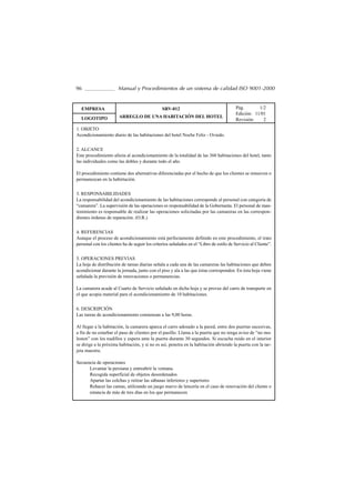 96                     Manual y Procedimientos de un sistema de calidad ISO 9001-2000


  EMPRESA                                       SRV-012                                  Pág.       1/2
                                                                                         Edición: 11/01
  LOGOTIPO             ARREGLO DE UNA HABITACIÓN DEL HOTEL
                                                                                         Revisión:    2
1. OBJETO
Acondicionamiento diario de las habitaciones del hotel Noche Feliz - Oviedo.


2. ALCANCE
Este procedimiento afecta al acondicionamiento de la totalidad de las 360 habitaciones del hotel, tanto
las individuales como las dobles y durante todo el año.

El procedimiento contiene dos alternativas diferenciadas por el hecho de que los clientes se renueven o
permanezcan en la habirtación.


3. RESPONSABILIDADES
La responsabilidad del acondicionamiento de las habitaciones corresponde al personal con categoría de
“camarera”. La supervisión de las operaciones es responsabilidad de la Gobernanta. El personal de man-
tenimiento es responsable de realizar las operaciones solicitadas por las camareras en las correspon-
dientes órdenes de reparación. (O.R.)


4. REFERENCIAS
Aunque el proceso de acondicionamiento está perfectamente definido en este procedimiento, el trato
personal con los clientes ha de seguir los criterios señalados en el “Libro de estilo de Servicio al Cliente”.


5. OPERACIONES PREVIAS
La hoja de distribución de tareas diarias señala a cada una de las camareras las habitaciones que deben
acondicionar durante la jornada, junto con el piso y ala a las que éstas corresponden. En ésta hoja viene
señalada la previsión de renovaciones o permanencias.

La camarera acude al Cuarto de Servicio señalado en dicha hoja y se provee del carro de transporte en
el que acopia material para el acondicionamiento de 10 habitaciones.


6. DESCRIPCIÓN
Las tareas de acondicionamiento comienzan a las 9,00 horas.

Al llegar a la habitación, la camarera aparca el carro adosado a la pared, entre dos puertas sucesivas,
a fin de no estarbar el paso de clientes por el pasillo. Llama a la puerta que no tenga aviso de “no mo-
lesten” con los nudillos y espera ante la puerta durante 30 segundos. Si escucha ruido en el interior
se dirige a la próxima habitación, y si no es así, penetra en la habitación abriendo la puerta con la tar-
jeta maestra.

Secuencia de operaciones
      Levantar la persiana y entreabrir la ventana.
      Recogida superficial de objetos desordenados
      Apartar las colchas y retirar las sábanas inferiores y superiores
      Rehacer las camas, utilizando un juego nuevo de lencería en el caso de renovación del cliente o
      estancia de más de tres días en los que permanecen
 