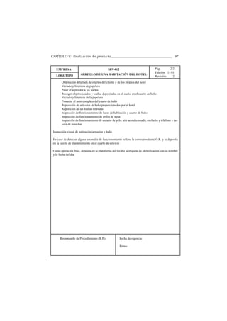 CAPÍTULO V.- Realización del producto                                                                97


   EMPRESA                                   SRV-012                                Pág.       2/2
                                                                                    Edición: 11/01
   LOGOTIPO            ARREGLO DE UNA HABITACIÓN DEL HOTEL
                                                                                    Revisión:    2
        Ordenación detallada de objetos del cliente y de los propios del hotel
        Vaciado y limpieza de papelera
        Pasar el aspirador a los suelos
        Recoger objetos usados y toallas depositadas en el suelo, en el cuarto de baño
        Vaciado y limpieza de la papelera
        Proceder al aseo completo del cuarto de baño
        Reposición de artículos de baño proporcionados por el hotel
        Reposición de las toallas retiradas
        Inspección de funcionamiento de luces de habitación y cuarto de baño
        Inspección de funcionamiento de grifos de agua
        Inspección de funcionamiento de secador de pelo, aire acondicionado, enchufes y teléfono y ne-
        vera de mini-bar

 Inspección visual de habitación armarios y baño

 En caso de detectar alguna anomalía de funcionamiento rellena la correspondiente O.R. y la deposita
 en la casilla de mantenimiento en el cuarto de servicio

 Como operación final, deposita en la plataforma del lavabo la etiqueta de identificación con su nombre
 y la fecha del día




      Responsable de Procedimiento (R.P.)              Fecha de vigencia:

                                                       Firma:
 