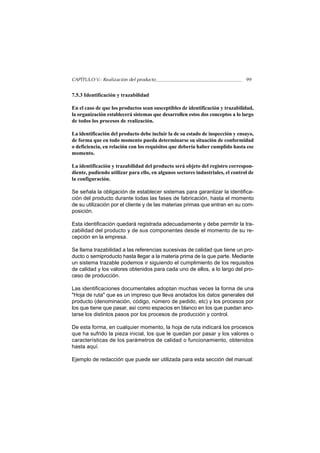 CAPÍTULO V.- Realización del producto                                           99


7.5.3 Identificación y trazabilidad

En el caso de que los productos sean susceptibles de identificación y trazabilidad,
la organización establecerá sistemas que desarrollen estos dos conceptos a lo largo
de todos los procesos de realización.

La identificación del producto debe incluir la de su estado de inspección y ensayo,
de forma que en todo momento pueda determinarse su situación de conformidad
o deficiencia, en relación con los requisitos que debería haber cumplido hasta ese
momento.

La identificación y trazabilidad del producto será objeto del registro correspon-
diente, pudiendo utilizar para ello, en algunos sectores industriales, el control de
la configuración.

Se señala la obligación de establecer sistemas para garantizar la identifica-
ción del producto durante todas las fases de fabricación, hasta el momento
de su utilización por el cliente y de las materias primas que entran en su com-
posición.

Esta identificación quedará registrada adecuadamente y debe permitir la tra-
zabilidad del producto y de sus componentes desde el momento de su re-
cepción en la empresa.

Se llama trazabilidad a las referencias sucesivas de calidad que tiene un pro-
ducto o semiproducto hasta llegar a la materia prima de la que parte. Mediante
un sistema trazable podemos ir siguiendo el cumplimiento de los requisitos
de calidad y los valores obtenidos para cada uno de ellos, a lo largo del pro-
ceso de producción.

Las identificaciones documentales adoptan muchas veces la forma de una
"Hoja de ruta" que es un impreso que lleva anotados los datos generales del
producto (denominación, código, número de pedido, etc) y los procesos por
los que tiene que pasar, así como espacios en blanco en los que puedan ano-
tarse los distintos pasos por los procesos de producción y control.

De esta forma, en cualquier momento, la hoja de ruta indicará los procesos
que ha sufrido la pieza inicial, los que le quedan por pasar y los valores o
características de los parámetros de calidad o funcionamiento, obtenidos
hasta aquí.

Ejemplo de redacción que puede ser utilizada para esta sección del manual:
 