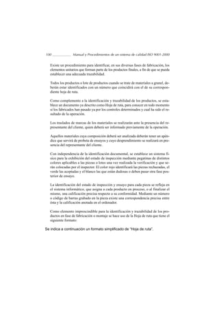 100               Manual y Procedimientos de un sistema de calidad ISO 9001-2000


   Existe un procedimiento para identificar, en sus diversas fases de fabricación, los
   elementos unitarios que forman parte de los productos finales, a fin de que se pueda
   establecer una adecuada trazabilidad.

   Todos los productos o lote de productos cuando se trate de materiales a granel, de-
   berán estar identificados con un número que coincidirá con el de su correspon-
   diente hoja de ruta.

   Como complemento a la identificación y trazabilidad de los productos, se esta-
   blece un documento ya descrito como Hoja de ruta, para conocer en todo momento
   si los fabricados han pasado ya por los controles determinados y cual ha sido el re-
   sultado de la operación.

   Los traslados de marcas de los materiales se realizarán ante la presencia del re-
   presentante del cliente, quien deberá ser informado previamente de la operación.

   Aquellos materiales cuya composición deberá ser analizada deberán tener un apén-
   dice que servirá de probeta de ensayos y cuyo desprendimiento se realizará en pre-
   sencia del representante del cliente.

   Con independencia de la identificación documental, se establece un sistema fí-
   sico para la exhibición del estado de inspección mediante pegatinas de distintos
   colores aplicables a las piezas o lotes una vez realizada la verificación y que se-
   rán colocadas por el inspector. El color rojo identificará las piezas rechazadas, el
   verde las aceptadas y el blanco las que están dudosas o deben pasar otra fase pos-
   terior de ensayo.

   La identificación del estado de inspección y ensayo para cada pieza se refleja en
   el sistema informático, que asigna a cada producto en proceso, o al finalizar el
   mismo, una calificación precisa respecto a su conformidad. Mediante un número
   o código de barras grabado en la pieza existe una correspondencia precisa entre
   ésta y la calificación anotada en el ordenador.

   Como elemento imprescindible para la identificación y trazabilidad de los pro-
   ductos en fase de fabricación o montaje se hace uso de la Hoja de ruta que tiene el
   siguiente formato:

Se indica a continuación un formato simplificado de “Hoja de ruta”.
 
