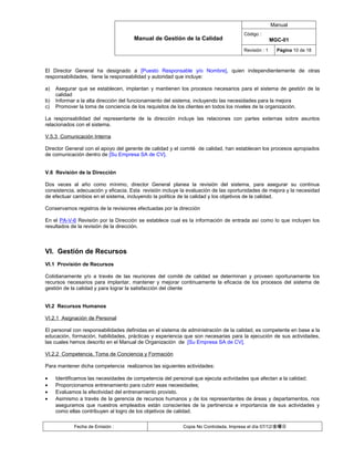 Manual
                                                                                     Código :
                                      Manual de Gestión de la Calidad                               MGC-01
                                                                                     Revisión : 1     Página 10 de 18



El Director General ha designado a [Puesto Responsable y/o Nombre], quien independientemente de otras
responsabilidades, tiene la responsabilidad y autoridad que incluye:

a)   Asegurar que se establecen, implantan y mantienen los procesos necesarios para el sistema de gestión de la
     calidad
b)   Informar a la alta dirección del funcionamiento del sistema, incluyendo las necesidades para la mejora
c)   Promover la toma de conciencia de los requisitos de los clientes en todos los niveles de la organización.

La responsabilidad del representante de la dirección incluye las relaciones con partes externas sobre asuntos
relacionados con el sistema.

V.5.3 Comunicación Interna

Director General con el apoyo del gerente de calidad y el comité de calidad, han establecen los procesos apropiados
de comunicación dentro de [Su Empresa SA de CV].


V.6 Revisión de la Dirección

Dos veces al año como mínimo, director General planea la revisión del sistema, para asegurar su continua
consistencia, adecuación y eficacia. Esta revisión incluye la evaluación de las oportunidades de mejora y la necesidad
de efectuar cambios en el sistema, incluyendo la política de la calidad y los objetivos de la calidad.

Conservamos registros de la revisiones efectuadas por la dirección

En el PA-V-6 Revisión por la Dirección se establece cual es la información de entrada así como lo que incluyen los
resultados de la revisión de la dirección.



VI. Gestión de Recursos
VI.1 Provisión de Recursos

Cotidianamente y/o a través de las reuniones del comité de calidad se determinan y proveen oportunamente los
recursos necesarios para implantar, mantener y mejorar continuamente la eficacia de los procesos del sistema de
gestión de la calidad y para lograr la satisfacción del cliente


VI.2 Recursos Humanos

VI.2.1 Asignación de Personal

El personal con responsabilidades definidas en el sistema de administración de la calidad, es competente en base a la
educación, formación, habilidades, prácticas y experiencia que son necesarias para la ejecución de sus actividades,
las cuales hemos descrito en el Manual de Organización de [Su Empresa SA de CV].

VI.2.2 Competencia, Toma de Conciencia y Formación

Para mantener dicha competencia realizamos las siguientes actividades:

•    Identificamos las necesidades de competencia del personal que ejecuta actividades que afectan a la calidad;
•    Proporcionamos entrenamiento para cubrir esas necesidades;
•    Evaluamos la efectividad del entrenamiento provisto.
•    Asimismo a través de la gerencia de recursos humanos y de los representantes de áreas y departamentos, nos
     aseguramos que nuestros empleados están conscientes de la pertinencia e importancia de sus actividades y
     como ellas contribuyen al logro de los objetivos de calidad.

            Fecha de Emisión :                             Copia No Controlada, Impresa el día 07/12/金曜日
 