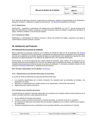 Manual
                                                                                      Código :
                                       Manual de Gestión de la Calidad                               MGC-01
                                                                                      Revisión : 1     Página 11 de 18




En la Gerencia de Recursos Humanos conservamos las evidencias y registros correspondientes de la escolaridad o
educación, formación, cualificación y experiencia del personal. Ver PA-VI.2.2 Competencia y formación

VI.2.3 Infraestructura

Identificamos, proveemos y mantenemos las instalaciones de SU EMPRESA, S.A. de C.V. que se requieren para
lograr la conformidad de nuestros productos y servicios incluyendo espacio de trabajo e instalaciones asociadas, el
equipo, hardware y software, y los servicios de soporte.

VI.2.4 Ambiente de Trabajo

Identificamos y administramos los factores humanos y físicos del ambiente de trabajo, necesarios para lograr la
conformidad de nuestros productos y servicio.



VII. Realización del Producto
VII.1 Planeación de los procesos de realización

Para la realización de productos contamos con los Planes de Calidad de cada uno de los productos (Ver PA-IV-2
Elaboración y Codificación de los documentos); La planeación de nuestros procesos de realización de los productos y
servicios es consistente con los demás requisitos del sistema de administración de la calidad de la organización, dicha
planeación se realiza basándose en los objetivos de calidad así como a los requisitos del producto.

Se documenta en una forma adecuada para nuestro método de operación, éstos cuentan con la descripción de los
recursos específicos para el producto así como con los criterios para la aceptación del mismo, los registros que son
necesarios para proporcionar evidencia de que los procesos de realización y el producto resultante cumplen con los
requisitos (Ver PA-IV-2 Elaboración y Codificación de documentos).

VII.2 Procesos relacionados con los clientes. Ver PA-VII-2


VII.2.1 Determinación de los requisitos relacionados con el producto

En el área de ventas se determinan los requisitos del cliente tales como:

•   Los requisitos especificados por el cliente, incluyendo los requisitos para las actividades de entrega y las
    posteriores a la misma.
•   Requisitos no especificados pero necesarios para el uso especificado o intencionado del producto.
•   Reglamentaciones relativas al producto.


VII.2.2 Revisión de los requisitos del producto

A través del área de ventas los requisitos relacionados con el producto son revisados antes de comprometernos con el
cliente a proveerle productos, y para asegurarnos de que:

•   Se han definido los requisitos del producto.
•   Cuando no exista una solicitud escrita de los requisitos del cliente, se confirmen antes de su aceptación.
•   Se resuelvan las diferencias encontradas entre los requisitos establecidos en el contrato o pedido que se tengan y
    los confirmados
•   Tenemos la capacidad para dar cumplimiento con los requisitos definidos para el producto con el cliente.




            Fecha de Emisión :                              Copia No Controlada, Impresa el día 07/12/金曜日
 