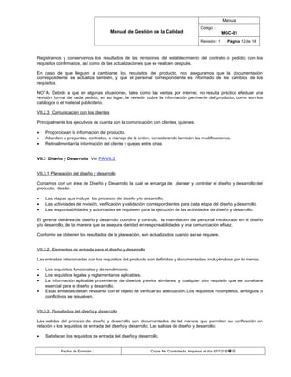Manual
                                                                                      Código :
                                        Manual de Gestión de la Calidad                              MGC-01
                                                                                      Revisión : 1     Página 12 de 18



Registramos y conservamos los resultados de las revisiones del establecimiento del contrato o pedido, con los
requisitos confirmados, así como de las actualizaciones que se realicen después.

En caso de que lleguen a cambiarse los requisitos del producto, nos aseguramos que la documentación
correspondiente se actualiza también, y que el personal correspondiente es informado de los cambios de los
requisitos.

NOTA: Debido a que en algunas situaciones, tales como las ventas por internet, no resulta práctico efectuar una
revisión formal de cada pedido; en su lugar, la revisión cubre la información pertinente del producto, como son los
catálogos o el material publicitario.

VII.2.3 Comunicación con los clientes

Principalmente los ejecutivos de cuenta son la comunicación con clientes, quienes:

•   Proporcionan la información del producto.
•   Atienden a preguntas, contratos, o manejo de la orden; considerando también las modificaciones.
•   Retroalimentan la información del cliente y quejas entre otras


VII.3 Diseño y Desarrollo Ver PA-VII.3


VII.3.1 Planeación del diseño y desarrollo

Contamos con un área de Diseño y Desarrollo la cual se encarga de planear y controlar el diseño y desarrollo del
producto, desde:

•   Las etapas que incluye los procesos de diseño y/o desarrollo.
•   Las actividades de revisión, verificación y validación, correspondientes para cada etapa del diseño y desarrollo.
•   Las responsabilidades y autoridades se requieren para la ejecución de las actividades de diseño y desarrollo.

El gerente del área de diseño y desarrollo coordina y controla, la interrelación del personal involucrado en el diseño
y/o desarrollo, de tal manera que se asegura claridad en responsabilidades y una comunicación eficaz.

Conforme se obtienen los resultados de la planeación, son actualizados cuando así se requiere.


VII.3.2 Elementos de entrada para el diseño y desarrollo

Las entradas relacionadas con los requisitos del producto son definidas y documentadas, incluyéndose por lo menos:

•   Los requisitos funcionales y de rendimiento.
•   Los requisitos legales y reglamentarios aplicables.
•   La información aplicable proveniente de diseños previos similares, y cualquier otro requisito que se considere
    esencial para el diseño y desarrollo.
•   Estas entradas deben revisarse con el objeto de verificar su adecuación. Los requisitos incompletos, ambiguos o
    conflictivos se resuelven.


VII.3.3 Resultados del diseño y desarrollo

Las salidas del proceso de diseño y desarrollo son documentadas de tal manera que permiten su verificación en
relación a los requisitos de entrada del diseño y desarrollo; Las salidas de diseño y desarrollo:

•   Satisfacen los requisitos de entrada del diseño y desarrollo.


            Fecha de Emisión :                              Copia No Controlada, Impresa el día 07/12/金曜日
 