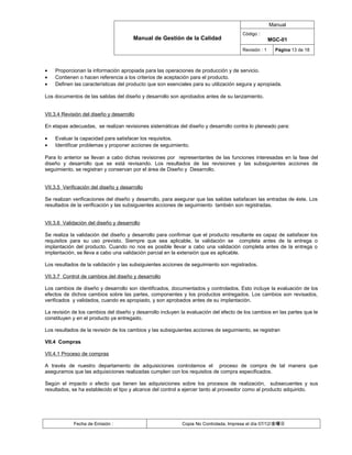 Manual
                                                                                      Código :
                                       Manual de Gestión de la Calidad                               MGC-01
                                                                                      Revisión : 1     Página 13 de 18



•   Proporcionan la información apropiada para las operaciones de producción y de servicio.
•   Contienen o hacen referencia a los criterios de aceptación para el producto.
•   Definen las características del producto que son esenciales para su utilización segura y apropiada.

Los documentos de las salidas del diseño y desarrollo son aprobados antes de su lanzamiento.


VII.3.4 Revisión del diseño y desarrollo

En etapas adecuadas, se realizan revisiones sistemáticas del diseño y desarrollo contra lo planeado para:

•   Evaluar la capacidad para satisfacer los requisitos.
•   Identificar problemas y proponer acciones de seguimiento.

Para lo anterior se llevan a cabo dichas revisiones por representantes de las funciones interesadas en la fase del
diseño y desarrollo que se está revisando. Los resultados de las revisiones y las subsiguientes acciones de
seguimiento, se registran y conservan por el área de Diseño y Desarrollo.


VII.3.5 Verificación del diseño y desarrollo

Se realizan verificaciones del diseño y desarrollo, para asegurar que las salidas satisfacen las entradas de éste. Los
resultados de la verificación y las subsiguientes acciones de seguimiento también son registradas.


VII.3.6 Validación del diseño y desarrollo

Se realiza la validación del diseño y desarrollo para confirmar que el producto resultante es capaz de satisfacer los
requisitos para su uso previsto. Siempre que sea aplicable, la validación se completa antes de la entrega o
implantación del producto. Cuando no nos es posible llevar a cabo una validación completa antes de la entrega o
implantación, se lleva a cabo una validación parcial en la extensión que es aplicable.

Los resultados de la validación y las subsiguientes acciones de seguimiento son registrados.

VII.3.7 Control de cambios del diseño y desarrollo

Los cambios de diseño y desarrollo son identificados, documentados y controlados. Esto incluye la evaluación de los
efectos de dichos cambios sobre las partes, componentes y los productos entregados. Los cambios son revisados,
verificados y validados, cuando es apropiado, y son aprobados antes de su implantación.

La revisión de los cambios del diseño y desarrollo incluyen la evaluación del efecto de los cambios en las partes que le
constituyen y en el producto ya entregado.

Los resultados de la revisión de los cambios y las subsiguientes acciones de seguimiento, se registran

VII.4 Compras

VII.4.1 Proceso de compras

A través de nuestro departamento de adquisiciones controlamos el proceso de compra de tal manera que
aseguramos que las adquisiciones realizadas cumplen con los requisitos de compra especificados.

Según el impacto o efecto que tienen las adquisiciones sobre los procesos de realización, subsecuentes y sus
resultados, se ha establecido el tipo y alcance del control a ejercer tanto al proveedor como al producto adquirido.




            Fecha de Emisión :                              Copia No Controlada, Impresa el día 07/12/金曜日
 