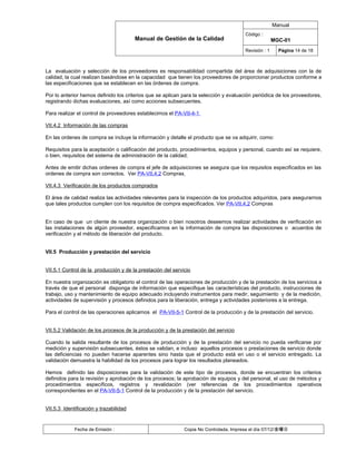 Manual
                                                                                       Código :
                                        Manual de Gestión de la Calidad                               MGC-01
                                                                                       Revisión : 1     Página 14 de 18



La evaluación y selección de los proveedores es responsabilidad compartida del área de adquisiciones con la de
calidad, la cual realizan basándose en la capacidad que tienen los proveedores de proporcionar productos conforme a
las especificaciones que se establecen en las órdenes de compra.

Por lo anterior hemos definido los criterios que se aplican para la selección y evaluación periódica de los proveedores,
registrando dichas evaluaciones, así como acciones subsecuentes.

Para realizar el control de proveedores establecimos el PA-VII-4-1

VII.4.2 Información de las compras

En las ordenes de compra se incluye la información y detalle el producto que se va adquirir, como:

Requisitos para la aceptación o calificación del producto, procedimientos, equipos y personal, cuando así se requiere,
o bien, requisitos del sistema de administración de la calidad;

Antes de emitir dichas ordenes de compra el jefe de adquisiciones se asegura que los requisitos especificados en las
ordenes de compra son correctos. Ver PA-VII.4.2 Compras

VII.4.3 Verificación de los productos comprados

El área de calidad realiza las actividades relevantes para la inspección de los productos adquiridos, para asegurarnos
que tales productos cumplen con los requisitos de compra especificados. Ver PA-VII.4.2 Compras


En caso de que un cliente de nuestra organización o bien nosotros deseemos realizar actividades de verificación en
las instalaciones de algún proveedor, especificamos en la información de compra las disposiciones o acuerdos de
verificación y el método de liberación del producto.


VII.5 Producción y prestación del servicio


VII.5.1 Control de la producción y de la prestación del servicio

En nuestra organización es obligatorio el control de las operaciones de producción y de la prestación de los servicios a
través de que el personal disponga de información que especifique las características del producto, instrucciones de
trabajo, uso y mantenimiento de equipo adecuado incluyendo instrumentos para medir, seguimiento y de la medición,
actividades de supervisión y procesos definidos para la liberación, entrega y actividades posteriores a la entrega.

Para el control de las operaciones aplicamos el PA-VII-5-1 Control de la producción y de la prestación del servicio.


VII.5.2 Validación de los procesos de la producción y de la prestación del servicio

Cuando la salida resultante de los procesos de producción y de la prestación del servicio no pueda verificarse por
medición y supervisión subsecuentes, éstos se validan, e incluso aquellos procesos o prestaciones de servicio donde
las deficiencias no pueden hacerse aparentes sino hasta que el producto está en uso o el servicio entregado. La
validación demuestra la habilidad de los procesos para lograr los resultados planeados.

Hemos definido las disposiciones para la validación de este tipo de procesos, donde se encuentran los criterios
definidos para la revisión y aprobación de los procesos; la aprobación de equipos y del personal, el uso de métodos y
procedimientos específicos, registros y revalidación (ver referencias de los procedimientos operativos
correspondientes en el PA-VII-5-1 Control de la producción y de la prestación del servicio.


VII.5.3 Identificación y trazabilidad


             Fecha de Emisión :                              Copia No Controlada, Impresa el día 07/12/金曜日
 