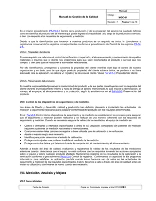 Manual
                                                                                        Código :
                                       Manual de Gestión de la Calidad                                 MGC-01
                                                                                        Revisión : 1     Página 15 de 18



En el mismo procedimiento PA-VII-5-1 Control de la producción y de la prestación del servicio ha quedado definida
como se identifica el producto del tal manera que puede lograse su trazabilidad a lo largo de la producción o servicio;
o bien con respecto a los requisitos de seguimiento y medición.

Debido a que la identificación que hacemos a nuestros productos es un requisito es única, la controlamos y
registramos conservando los registros correspondientes conforme al procedimiento de Control de los registros PA-IV-
2-4.

VII.5.4 Propiedad del cliente

En este requisito nos referimos al control de verificación o inspección, al almacenamiento y mantenimiento de aquellos
materiales o insumos que el cliente nos proporciona para que sean incorporados al producto o servicio que nos
compra, o bien para que se incorporen a actividades relacionadas.

Por ello identificamos, protegemos y cuidamos la propiedad del cliente mientras esté bajo el control de nuestra
organización y en dado caso de que algún producto propiedad del cliente sufriera daños, se perdiera o no fuera
adecuado para su aplicación, se elabora un registro y se da aviso al cliente. Véase PA-VII-5-4 Propiedad del cliente


VII.5.5 Preservación del producto

Es nuestra responsabilidad preservar la conformidad del producto y de sus partes constituyentes con los requisitos del
cliente durante el procesamiento interno y hasta la entrega al destino intencionado, lo cual incluye la identificación, el
manejo, el empaque, el almacenamiento y la protección, según lo establecimos en el PA-VII-5-5 Preservación del
producto.


VII.6 Control de los dispositivos de seguimiento y de medición.

Las áreas de Diseño y desarrollo, calidad y producción han definido, planeado e implantado las actividades de
medición y seguimiento necesarias para asegurar conformidad del producto con los requisitos determinados.

En el PA-VII-6 Control de los dispositivos de seguimiento y de medición se establecieron los procesos para asegurar
que el seguimiento y medición pueden realizarse y se realizan de una manera coherente con los requisitos de
seguimiento y medición. Cuando es necesario asegurar la validez de los resultados, el equipo de medición se:

•   Calibra o verificarse a intervalos especificados o antes de su utilización, comparado con patrones de medición
    trazables a patrones de medición nacionales o internacionales.
•   Cuando no existen tales patrones se registra la base utilizada para la calibración o la verificación.
•   Ajusta o reajusta según sea necesario.
•   Identifica para poder determinar el estado de calibración.
•   Protege contra ajustes que pudieran invalidar el resultado de la medición.
•   Protege contra los daños y el deterioro durante la manipulación, el mantenimiento y el almacenamiento.

Además a través del área de calidad, evaluamos y registramos la validez de los resultados de las mediciones
anteriores cuando detectamos que el equipo no está conforme con los requisitos tomando las acciones apropiadas
sobre el equipo y sobre cualquier producto afectado. Mantenemos registros de los resultados de la calibración y la
verificación conforme al procedimiento PA-IV-2-4 Control de registros. Confirmamos la capacidad de los programas
informáticos para satisfacer su aplicación prevista cuando éstos hacemos uso de estos en las actividades de
seguimiento y medición de los requisitos especificados. Esto lo llevamos a cabo a través del área de calidad, antes de
iniciar su utilización y confirmarse de nuevo cuando sea necesario.


VIII. Medición, Análisis y Mejora

VIII.1 Generalidades

            Fecha de Emisión :                               Copia No Controlada, Impresa el día 07/12/金曜日
 