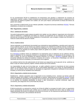 Manual
                                                                                     Código :
                                      Manual de Gestión de la Calidad                               MGC-01
                                                                                     Revisión : 1     Página 16 de 18




En los procedimientos PA-VIII se establecieron los lineamientos para planificar e implementar los procesos de
seguimiento, medición, análisis y mejora necesarios para demostrar la conformidad del producto y asegurarnos de la
conformidad del sistema de gestión de la calidad, así como para mejorar continuamente la eficacia del sistema de
gestión de la calidad.

Esto comprende la determinación de los métodos aplicables, incluyendo las técnicas estadísticas PA-VIII.1 Técnicas
estadísticas y el alcance de su utilización.

VIII.2 Seguimiento y medición

VIII.2.1 Satisfacción del Cliente

Una parte fundamental de nuestro sistema de gestión de la calidad, es el dar realizar el seguimiento de la información
sobre la satisfacción o insatisfacción del cliente con respecto al cumplimiento de sus requisitos de los productos y
servicios que nos adquirió. Por ello hemos establecido un procedimiento para conseguir y analizar esa información, a
través de nuestra área de atención al cliente.


VIII.2.2 Auditoría interna

Hemos implantado un procedimiento documentado que contempla las responsabilidades y requisitos para la ejecución
de las auditorías internas, de tal manera que podemos asegurar que mediante las auditorías internas el sistema de
gestión de la calidad es conforme con las disposiciones planeadas, con los requisitos de la Norma Internacional ISO
I9001:2000 y con los requisitos de nuestro propio sistema de gestión de la calidad; Y verificar que el sistema está
implantado y que es eficaz.

En el PA-VIII.2.2 Auditoría interna se establecieron los lineamientos para la realización de las auditorías internas,
desde la planeación de los programas tomando en consideración el estado y la importancia de los procesos y las
áreas a auditar, así como los resultados de auditorías anteriores. En el mismo PA-VIII.2.2 Auditorías internas se
encuentran definidos los criterios de auditoría, el alcance de la misma., su frecuencia y metodología, así como la
transmisión del informe de resultados y la conservación de los registros.

Los auditores internos han sido seleccionados de tal manera que aseguramos que la ejecución de las auditorías se
llevan a cabo de manera imparcial y objetiva, evitando siempre que la auto auditoría.

Los responsables de cada una de las áreas que se estén auditando conocen la importancia de tomar acciones
rápidas sin pérdidas de tiempo, para eliminar las no conformidades detectadas y sus causas. Es responsabilidad de
éstos y de los auditores internos realizar las actividades de seguimiento incluyendo la verificación de las acciones
tomadas y el informe de los resultados de la verificación.

VIII.2.3 Seguimiento y medición de los procesos

Establecemos métodos apropiados para el seguimiento de los resultados de los procesos que forman parte del
sistema de gestión de la calidad, y cuando es aplicable su medición, véase Revisión por la dirección PA-V-6. A través
de dicho seguimiento demostramos la capacidad de los procesos para alcanzar los resultados planificados. Cuando
no se alcanzan los resultados planificados, se llevan a cabo correcciones y acciones correctivas, según sea
conveniente, para asegurarse de la conformidad del producto.


VIII.2.4 Seguimiento y medición del producto

El jefe de producción y su personal en conjunto con el área de calidad, se encargan de medir y hacer un seguimiento
de las características del producto para verificar que se cumplen los requisitos del mismo. Esto se realiza en las
etapas apropiadas del proceso de realización del producto de acuerdo con las disposiciones planificadas del PA-VII-5-
1 Control de la producción y de la prestación del servicio.




             Fecha de Emisión :                            Copia No Controlada, Impresa el día 07/12/金曜日
 
