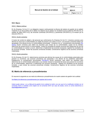 Manual
                                                                                          Código :
                                        Manual de Gestión de la Calidad                                  MGC-01
                                                                                          Revisión : 1     Página 18 de 18




VIII.5 Mejora

VIII.5.1 Mejora continua

En Su Empresa, S.A de C.V. es obligatorio mejorar continuamente la eficacia del sistema de gestión de la calidad
mediante el uso de la política de la calidad, los objetivos de la calidad, los resultados de las auditorías (PA-VIII-2-2), el
análisis de datos (PA-V-.4-2), las acciones correctivas (PA-VIII-5-2) y preventivas (PA-VIII-5-3) y la revisión por la
dirección (PA-V-1).

VIII.5.2 Acción correctiva

A través del comité de calidad y del personal que conformamos Su Empresa S.A de C.V. tomamos acciones para
eliminar la causa de no conformidades con objeto de prevenir que vuelva a ocurrir. Las acciones correctivas deben ser
apropiadas a los efectos de las no conformidades encontradas. Contamos con un procedimiento documentado PA-
VIII-5-2 Acción correctiva para definir los requisitos para revisar las no conformidades; quejas de los clientes;
determinar las causas de las no conformidades, evaluar la necesidad de adoptar acciones para asegurarse de que las
no conformidades no vuelvan a ocurrir, determinar e implementar las acciones necesarias, registrar los resultados de
las acciones tomadas revisar las acciones correctivas tomadas. Conservamos registros de las acciones correctivas
implantadas.

VIII.5.3 Acción preventiva

En Su Empresa, S.A de C.V. determinamos acciones para eliminar las causas de no conformidades potenciales para
prevenir su ocurrencia. Las acciones preventivas son apropiadas a los efectos de los problemas potenciales.
Establecimos un procedimiento documentado PA-VIII-5-3 Acción preventiva, para definir los requisitos para
determinar las no conformidades potenciales y sus causas, evaluar la necesidad de actuar para prevenir la ocurrencia
de no conformidades, determinar e implementar las acciones necesarias, registrar los resultados de las acciones
tomadas, y para revisar las acciones preventivas tomadas. Conservamos registros de las acciones correctivas
implantadas.


IX. Matriz de referencia a procedimientos

En resumen la siguiente es una matriz de referencia a procedimientos de nuestro sistema de gestión de la calidad.

Ver Matriz de referencia a procedimientos por capitulo de la norma


Usted puede colocar en su Manual de gestión de la calidad la matriz una vez que la ha modificado (córtela con el
comando Ctrl-X e insértela como objeto con el comando Ctrl-V (en caso de dudas, envíe un correo electrónico a
soporte@calidad.com.mx )




             Fecha de Emisión :                               Copia No Controlada, Impresa el día 07/12/金曜日
 