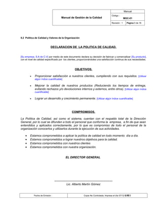 Manual
                                                                                            Código :
                                        Manual de Gestión de la Calidad                                    MGC-01
                                                                                            Revisión : 1     Página 5 de 18




II.2 Política de Calidad y Valores de la Organización


                              DECLARACION DE LA POLITICA DE CALIDAD.


[Su empresa, S.A de C.V] por medio de este documento declara su decisión de fabricar y comercializar [Su producto],
con el nivel de calidad especificado por los clientes, proporcionándoles una satisfacción continua de sus necesidades.



                                                      OBJETIVOS.

        •    Proporcionar satisfacción a nuestros clientes, cumpliendo con sus requisitos. [Utilizar
             algún índice cuantificable]

        •    Mejorar la calidad de nuestros productos (Reduciendo los tiempos de entrega,
             evitando rechazos y/o devoluciones internos y externos, entre otros). [Utilizar algún índice
             cuantificable]

        •    Lograr un desarrollo y crecimiento permanente. [Utilizar algún índice cuantificable]



                                                   COMPROMISOS.

La Política de Calidad, así como el sistema, cuentan con el respaldo total de la Dirección
General, por lo cual se difunden a todo el personal que conforma la empresa, a fin de que sean
entendidos y aplicados correctamente, por lo que es compromiso de todo el personal de la
organización conocerlos y utilizarlos durante la ejecución de sus actividades.

    •   Estamos comprometidos a aplicar la política de calidad en todo momento día a día.
    •   Estamos comprometidos a lograr nuestros objetivos para la calidad.
    •   Estamos comprometidos con nuestros clientes
    •   Estamos comprometidos con nuestra organización.


                                            EL DIRECTOR GENERAL




                                 ------------------------------------------------------------
                                             Lic. Alberto Martín Gómez


            Fecha de Emisión :                                 Copia No Controlada, Impresa el día 07/12/金曜日
 