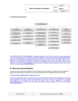 Manual
                                                                                                      Código :
                                               Manual de Gestión de la Calidad                                          MGC-01
                                                                                                      Revisión : 1        Página 6 de 18




II.3 Organigrama Empresarial




                                                             DIRECCION GENERAL
                                                            Lic. Nombre de la Persona




  GCIA. ASEGURAMIENTO           GERENCIA CONTROL             GERENCIA DE PLANTA           GCIA. ADMINISTRATIVA                CONTABILIDAD Y
         DE CALIDAD                  DE CALIDAD             Ing. Nombre de la Persona     Lic. Nombre de la Persona             FINANZAS
  Ing. Nombre de la Persona    Ing Nombre de la Persona
                                                                                                                            C. Nombre de Persona

                                                            PLANEACION Y CONTROL                  COMPRAS
      COORDINACION DE                 LABORATORIO               DE PRODUCCION              Lic. Nombre de la Persona
        IMPLANTACION            Ing. Nombre de la Persona                                                                          NOMINAS
                                                            Ing. Nombre de la Persona
   Ing. Nombre de la Persona                                                                                                 Lic. Nombre de Persona
                                                                                            VENTAS Y MARKETING
                                      METROLOGIA             ALMACENES E INSUMOS           Lic. Nombre de la Persona
         CONTROL DE             Ing. Nombre de la Persona    Ing. Nombre de la Persona                                       CUENTAS X COBRAR
         DOCUMENTOS
   Ing. Nombre de la Persona                                                                                                 Lic. Nombre de Persona
                                                                                           RELACIONES LABORALES
                                                            INGENIERIA DE PRODUCTO          Lic. Nombre de la Persona
                               ESTANDARES DE CALIDAD          Ing. Nombre de la Persona
                                Ing. Nombre de la Persona                                                                     CUENTAS X PAGAR
   AUDITORIAS DE CALIDAD
   Ing. Nombre de la Persona                                                                                                 Lic. Nombre de Persona
                                                                  MANTENIMIENTO            RECLUTAMIENTO Y SEL
                                                             Ing. Nombre de la Persona     Lic. Nombre de la Persona
                                     SUPERVISION Y                                                                               CONTRALORIA
      MEJORA CONTINUA                  MUESTREO
                                Ing. Nombre de la Persona                                                                    Lic. Nombre de Persona
   Ing. Nombre de la Persona
                                                                 TRANSPORTES Y
                                                                                                CAPACITACION
                                                                    EMBALAJES
                                                             Ing. Nombre de la Persona     Lic. Nombre de la Persona



                                                                                            SERVICIO A CLIENTES
                                                                                           Lic. Nombre de la Persona




PARA MODIFICAR ESTE ORGANIGRAMA : Seleccione el objeto y con el botón derecho del mouse aparecerá un
menú en el cual debe seleccionar OBJETO DIAPOSITIVA/ABRIR, con esta operación se ejecutará MS POWERPOINT
para que pueda modificarlo como convenga, al terminar vaya al menú “Archivo” y seleccione la opción “Salir y Volver a
MS Word”, o bien, realícelo en la aplicación Windows de su preferencia, tal como Visio, Corel Draw, Freelance, etc. y
córtela con el comando Ctrl-X e insértela como objeto con el comando Ctrl-V (en caso de dudas, envíe un correo
electrónico a la dirección soporte@calidad.com.mx en donde se le atenderá de manera gratuita o bien envíenos un fax
al 57 54 11 90 ext. 206 de la ciudad de México).


III. Matriz de responsabilidades
En cada uno de los temas de los capítulos IV al VIII se describen las actividades y procesos de nuestro sistema de
gestión de la calidad para lo cual existen uno o varios responsables como se describe en el archivo de Excel :

Ver Matriz de Responsabilidades por capitulo de la norma.

Si lo desea, usted puede colocar en su Manual de gestión de la calidad esta matriz de responsabilidades una vez que
la haya modificado en el archivo original, sólo selecciónela con el mouse y córtela con el comando Ctrl-X e insértela
como objeto con el comando Ctrl-V (en caso de dudas, envíe un correo electrónico a la dirección
soporte@calidad.com.mx en donde se le atenderá de manera gratuita o bien envíenos un fax al 57 54 11 90 ext. 206
de la ciudad de México).




                Fecha de Emisión :                                     Copia No Controlada, Impresa el día 07/12/金曜日
 