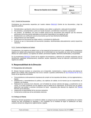 Manual
                                                                                     Código :
                                      Manual de Gestión de la Calidad                               MGC-01
                                                                                     Revisión : 1     Página 8 de 18




IV.2.1 Control de Documentos

Controlamos los documentos requeridos por nuestro sistema PA-IV-2-3 Control de los documentos y bajo las
siguientes políticas:

•   Sometiéndolos a aprobación antes de ser editados, para validar su aplicación y adecuada funcionalidad
•   Revisándolos y actualizándolos cuando así resulta necesario, sometiéndose nuevamente a aprobación
•   los cambios se identifican, así como el estado actual de los documentos para asegurar que las versiones
    pertinentes de los documentos aplicables se encuentran disponibles en los lugares de uso
•   Estableciendo una codificación para los documentos que los hace fácilmente identificables
•   Asegurándonos que sean legibles
•   Identificando los documentos de origen externo y controlando la distribución
•   Evitando el uso no intencionado de documentos obsoletos, identificándoles adecuadamente cuando requerimos
    retenerlos


IV.2.2 Control de Registros de Calidad

Consideramos a los registros de calidad como un tipo especial de documento por lo que establecimos y mantenemos
registros de calidad para proporcionar evidencia de la conformidad con los requisitos así como del funcionamiento
efectivo de nuestro sistema. Los registros de calidad permanecen legibles, fácilmente identificables y recuperables.

En el procedimiento PA-IV-2-4 Control de los registros documentamos y definimos los controles necesarios para la
identificación, legibilidad, almacenamiento, protección, acceso, disposición, tiempo de retención y eliminación de los
registros de calidad.


V. Responsabilidad de la Dirección
V.1 Compromiso de la dirección

El Director General mantiene un compromiso con el desarrollo, mantenimiento y mejora continua del sistema de
gestión de la calidad, éste compromiso nos lo da a conocer a quienes conformamos en [Su Empresa SA de CV] a
través de las siguientes actividades:

•   Comunicándonos continuamente la importancia de cumplir con los requisitos del cliente y con los reglamentarios y
    legales
•   Estableciendo y transmitiéndonos la política y los objetivos de calidad, de tal manera que es comprendida, se
    implanta y se mantiene
•   Realizando las revisiones de la dirección, con la finalidad de conocer además del apego y cumplimiento con la
    norma, si se está cumpliendo con los objetivos para la calidad de la organización, de tal forma que se pueden
    determinar qué ajustes y acciones correctivas se hacen necesarias para alcanzar los objetivos (Ver PA-V-6
    Revisión por la dirección).
•   Asegurando la disponibilidad de los recursos necesarios
•   Conservamos evidencias de las actividades anteriores


V.2 Enfoque al Cliente

El Director General apoyándose en el comité de calidad, se asegura que las necesidades y expectativas de nuestros
clientes han sido convertidas en requisitos, y son cumplidas con la finalidad de lograr la satisfacción de éstos,
cuidando siempre las obligaciones reglamentarias y legales.




            Fecha de Emisión :                             Copia No Controlada, Impresa el día 07/12/金曜日
 