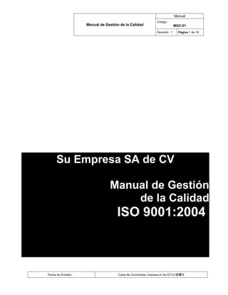 Manual
                                                                Código :
                     Manual de Gestión de la Calidad                           MGC-01
                                                                Revisión : 1     Página 1 de 18




      Su Empresa SA de CV

                                 Manual de Gestión
                                     de la Calidad
                                     ISO 9001:2004



Fecha de Emisión :                    Copia No Controlada, Impresa el día 07/12/金曜日
 