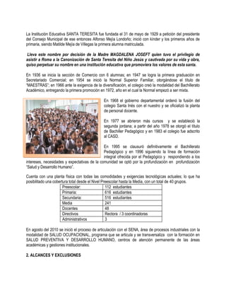 La Institución Educativa SANTA TERESITA fue fundada el 31 de mayo de 1929 a petición del presidente
del Consejo Municipal de ese entonces Alfonso Mejía Londoño; inició con kínder y los primeros años de
primaria, siendo Matilde Mejía de Villegas la primera alumna matriculada.
Lleva este nombre por decisión de la Madre MAGDALENA JOSEFT quien tuvo el privilegio de
asistir a Roma a la Canonización de Santa Teresita del Niño Jesús y cautivada por su vida y obra,
quiso perpetuar su nombre en una institución educativa que promoviera los valores de esta santa.
En 1936 se inicia la sección de Comercio con 6 alumnas; en 1947 se logra la primera graduación en
Secretariado Comercial; en 1954 se inició la Normal Superior Familiar, otorgándose el título de
“MAESTRAS”; en 1966 ante la exigencia de la diversificación, el colegio creó la modalidad del Bachillerato
Académico, entregando la primera promoción en 1972, año en el cual la Normal empezó a ser mixta.
En 1968 el gobierno departamental ordenó la fusión del
colegio Santa Inés con el nuestro y se oficializó la planta
de personal docente.
En 1977 se abrieron más cursos y se estableció la
segunda jordana; a partir del año 1978 se otorgó el título
de Bachiller Pedagógico y en 1983 el colegio fue adscrito
al CASD.
En 1995 se clausuró definitivamente el Bachillerato
Pedagógico y en 1996 siguiendo la línea de formación
integral ofrecida por el Pedagógico y respondiendo a los
intereses, necesidades y expectativas de la comunidad se optó por la profundización en profundización
“Salud y Desarrollo Humano”.
Cuenta con una planta física con todas las comodidades y exigencias tecnológicas actuales; lo que ha
posibilitado una cobertura total desde el Nivel Preescolar hasta la Media, con un total de 40 grupos.
Preescolar: 112 estudiantes
Primaria: 616 estudiantes
Secundaria: 516 estudiantes
Media 241
Docentes 48
Directivos Rectora / 3 coordinadoras
Administrativos 3
En agosto del 2010 se inició el proceso de articulación con el SENA, área de procesos industriales con la
modalidad de SALUD OCUPACIONAL, programa que se articula y se transversaliza con la formación en
SALUD PREVENTIVA Y DESARROLLO HUMANO, centros de atención permanente de las áreas
académicas y gestiones institucionales.
2. ALCANCES Y EXCLUSIONES
 