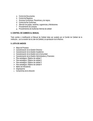 a. Control de Documentos
b. Control de Registros
c. Acciones Correctivas, Preventivas y de mejora,
d. Control de No Conformes,
e. Atención de quejas, reclamos, sugerencias y felicitaciones
f. Procedimiento de compras
g. Procedimientos de Auditorías Internas de calidad
8. CONTROL DE CAMBIOS AL MANUAL
Todo cambio o modificación al Manual de Calidad debe ser avalado por el Comité de Calidad de la
institución, con la revisión de la Líder de Calidad y la aprobación de la Rectora
9. LISTA DE ANEXOS
 Mapa de Procesos
 Caracterización de la Gestión Directiva
 Caracterización de la Gestión Académica
 Caracterización de la Gestión de la Comunidad
 Caracterización de la Gestión Administrativa y Financiera
 Plan estratégico: Objetivo de calidad 1
 Plan estratégico: Objetivo de calidad 2
 Plan estratégico: Objetivo de calidad 3
 Plan estratégico: Objetivo de calidad 4
 Matriz de Indicadores
 Organigrama
 Compromiso de la dirección
 