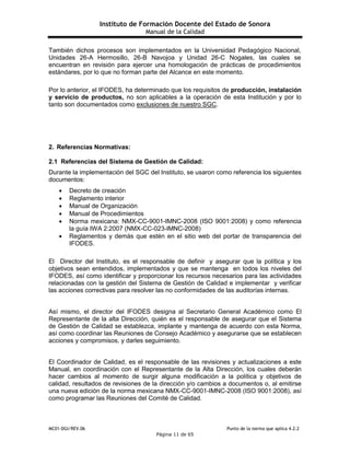 Instituto de Formación Docente del Estado de Sonora
Manual de la Calidad
MC01-DGI/REV.06 Punto de la norma que aplica 4.2.2
Página 11 de 65
También dichos procesos son implementados en la Universidad Pedagógico Nacional,
Unidades 26-A Hermosillo, 26-B Navojoa y Unidad 26-C Nogales, las cuales se
encuentran en revisión para ejercer una homologación de prácticas de procedimientos
estándares, por lo que no forman parte del Alcance en este momento.
Por lo anterior, el IFODES, ha determinado que los requisitos de producción, instalación
y servicio de productos, no son aplicables a la operación de esta Institución y por lo
tanto son documentados como exclusiones de nuestro SGC.
2. Referencias Normativas:
2.1 Referencias del Sistema de Gestión de Calidad:
Durante la implementación del SGC del Instituto, se usaron como referencia los siguientes
documentos:
 Decreto de creación
 Reglamento interior
 Manual de Organización
 Manual de Procedimientos
 Norma mexicana: NMX-CC-9001-IMNC-2008 (ISO 9001:2008) y como referencia
la guía IWA 2:2007 (NMX-CC-023-IMNC-2008)
 Reglamentos y demás que estén en el sitio web del portar de transparencia del
IFODES.
El Director del Instituto, es el responsable de definir y asegurar que la política y los
objetivos sean entendidos, implementados y que se mantenga en todos los niveles del
IFODES, así como identificar y proporcionar los recursos necesarios para las actividades
relacionadas con la gestión del Sistema de Gestión de Calidad e implementar y verificar
las acciones correctivas para resolver las no conformidades de las auditorías internas.
Así mismo, el director del IFODES designa al Secretario General Académico como El
Representante de la alta Dirección, quién es el responsable de asegurar que el Sistema
de Gestión de Calidad se establezca, implante y mantenga de acuerdo con esta Norma,
así como coordinar las Reuniones de Consejo Académico y asegurarse que se establecen
acciones y compromisos, y darles seguimiento.
El Coordinador de Calidad, es el responsable de las revisiones y actualizaciones a este
Manual, en coordinación con el Representante de la Alta Dirección, los cuales deberán
hacer cambios al momento de surgir alguna modificación a la política y objetivos de
calidad, resultados de revisiones de la dirección y/o cambios a documentos o, al emitirse
una nueva edición de la norma mexicana NMX-CC-9001-IMNC-2008 (ISO 9001:2008), así
como programar las Reuniones del Comité de Calidad.
 