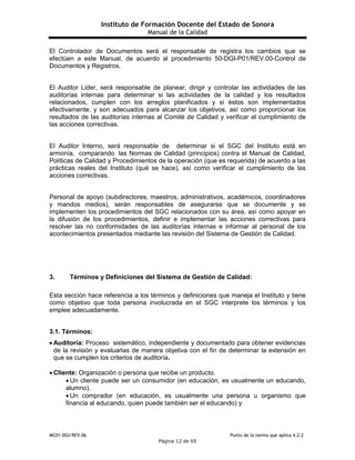Instituto de Formación Docente del Estado de Sonora
Manual de la Calidad
MC01-DGI/REV.06 Punto de la norma que aplica 4.2.2
Página 12 de 65
El Controlador de Documentos será el responsable de registra los cambios que se
efectúen a este Manual, de acuerdo al procedimiento 50-DGI-P01/REV.00-Control de
Documentos y Registros.
El Auditor Líder, será responsable de planear, dirigir y controlar las actividades de las
auditorías internas para determinar si las actividades de la calidad y los resultados
relacionados, cumplen con los arreglos planificados y si éstos son implementados
efectivamente, y son adecuados para alcanzar los objetivos, así como proporcionar los
resultados de las auditorías internas al Comité de Calidad y verificar el cumplimiento de
las acciones correctivas.
El Auditor Interno, será responsable de determinar si el SGC del Instituto está en
armonía, comparando las Normas de Calidad (principios) contra el Manual de Calidad,
Políticas de Calidad y Procedimientos de la operación (que es requerida) de acuerdo a las
prácticas reales del Instituto (qué se hace), así como verificar el cumplimiento de las
acciones correctivas.
Personal de apoyo (subdirectores, maestros, administrativos, académicos, coordinadores
y mandos medios), serán responsables de asegurarse que se documente y se
implementen los procedimientos del SGC relacionados con su área, así como apoyar en
la difusión de los procedimientos, definir e implementar las acciones correctivas para
resolver las no conformidades de las auditorías internas e informar al personal de los
acontecimientos presentados mediante las revisión del Sistema de Gestión de Calidad.
3. Términos y Definiciones del Sistema de Gestión de Calidad:
Esta sección hace referencia a los términos y definiciones que maneja el Instituto y tiene
como objetivo que toda persona involucrada en el SGC interprete los términos y los
emplee adecuadamente.
3.1. Términos:
 Auditoría: Proceso sistemático, independiente y documentado para obtener evidencias
de la revisión y evaluarlas de manera objetiva con el fin de determinar la extensión en
que se cumplen los criterios de auditoría.
 Cliente: Organización o persona que recibe un producto.
 Un cliente puede ser un consumidor (en educación, es usualmente un educando,
alumno).
 Un comprador (en educación, es usualmente una persona u organismo que
financia al educando, quien puede también ser el educando) y
 