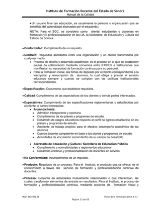 Instituto de Formación Docente del Estado de Sonora
Manual de la Calidad
MC01-DGI/REV.06 Punto de la norma que aplica 4.2.2
Página 13 de 65
 Un usuario final (en educación, es usualmente la persona u organización que se
beneficia del aprendizaje alcanzado por el educando).
NOTA: Para el SGC, se considera como cliente: estudiantes o docentes en
formación y/o profesionalización en las UA, la Secretaria de Educación y Cultura del
Estado de Sonora.
 Conformidad: Cumplimiento de un requisito.
 Contrato: Requisitos acordados entre una organización y un cliente transmitidos por
cualquier medio.
 Proceso de diseño y desarrollo académico: es el proceso en el que se establecen
pautas de colaboración mediante convenios entre IFODES e Instituciones que
manifiestan su necesidad de formación continua para su personal.
 Para la formación inicial, las fichas de depósito por el monto correspondiente a la
inscripción y reinscripción de alumnos, lo cual obliga a prestar el servicio
educativo siempre y cuando se cumplan con las políticas institucionales
correspondientes.
 Especificación: Documento que establece requisitos.
 Calidad: Cumplimiento de las expectativas de los clientes y demás partes interesadas.
 Expectativas: Cumplimiento de las especificaciones reglamentarias o establecidas por
el cliente, o partes interesadas:
 Alumno/cliente:
 Admisión transparente y oportuna
 Cumplimiento de los planes y programas de estudio
 Desarrollo de rasgos educativos respecto al perfil de egreso establecido en los
planes y programas de estudio
 Ambiente de trabajo propicio para el efectivo desempeño académico de los
alumnos
 Cuerpo docente competente en base a los planes y programas de estudio
 Actividades de vinculación social dentro de su campo de desarrollo
 Secretaría de Educación y Cultura / Secretaría de Educación Pública
 Cumplimiento a normatividades y reglamentos educativos
 Desarrollo continuo y profesionalización de docentes en servicio
 No Conformidad: Incumplimiento de un requisito.
 Producto: Resultado de un proceso. Para el Instituto, el producto que se ofrece, es el
conocimiento a través del servicio de formación y profesionalización continua de
docentes.
 Proceso: Conjunto de actividades mutuamente relacionadas o que interactúan, las
cuales transforman elementos de entrada en resultados. Para el Instituto, el proceso de
formación y profesionalización continua, mediante acciones de formación inicial y
 