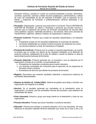 Instituto de Formación Docente del Estado de Sonora
Manual de la Calidad
MC01-DGI/REV.06 Punto de la norma que aplica 4.2.2
Página 14 de 65
formación continua, consiste en: acción y/o acciones tendientes a proveer, administrar,
coordinar, supervisar, autorizar y ofertar insumos académicos y administrativos, a efecto
de cubrir las necesidades de las UA adscritas al IFODES, para la operación de los
planes y programas de formación y profesionalización continua destinados a los
educandos.
 Proveedor: Organización o persona que proporciona un producto. Para el SISTEMA DE
GESTIÓN DE CALIDAD, se refiere a: Empresas y personas que proveen insumos y
servicios para la realización del servicio de formación (proveedores de insumos tales
como papelería, equipos, materiales educativos y; de servicios, tales como servicios de
mantenimiento, vigilancia, cafetería, limpieza, de capacitación y asesoría.).
 Producto Conforme: Producto que cumple los requisitos especificados y se interpreta
cuando:
 El aspirante cumple con los requisitos establecidos en el proceso de admisión,
 Las fechas establecidas se cumplen durante el proceso de realización de cursos.
 Los alumnos obtienen su titulo de Licenciatura o Posgrado.
 Producto No Conforme: Producto que no cumple un requisito especificado y es cuando
el proceso que no cumpla con alguno de los requisitos señalados en la definición de
producto conforme, establecidos en el plan de calidad y cuando se detecta un área de
oportunidad durante el proceso de formación.
 Producto Adquirido: Producto generado por un proveedor y que es adquirido por la
organización a través de un contrato. Los proveedores son:
 Proveedores de materiales y productos para el sector educativo.
 Los docentes contratados por honorarios para la ejecución de los programas de
formación inicial y continúa.
 Proveedores de servicios que afecten los procesos de formación.
 Registro: Documento que presenta resultados obtenidos o proporciona evidencia de
actividades desempeñadas.
 Sistema de Gestión de Calidad (SGC): Sistema de gestión para dirigir y controlar una
organización con respecto a la calidad.
 Servicio: Es el resultado generado por actividades en la interrelación entre la
organización y el cliente y por las actividades internas del proveedor, para satisfacer las
necesidades del cliente.
 Parte interesada: Persona o grupo que tenga interés en el desempeño o éxito de una
organización.
 Proceso educativo: Proceso que da por resultado un producto educativo.
 Educador: Persona que entrega un producto educativo (3.4) a los educandos. Se hace
referencia al educador mediante términos habituales que varían de un país a otro y de
 