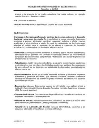 Instituto de Formación Docente del Estado de Sonora
Manual de la Calidad
MC01-DGI/REV.06 Punto de la norma que aplica 4.2.2
Página 15 de 65
acuerdo a la jerarquía de los niveles educativos, los cuales incluyen, por ejemplo:
maestro, instructor, docente o profesor.
 UA: Unidades Académicas.
 IFODES/Instituto: Instituto de formación Docente del Estado de Sonora.
3.2. Definiciones:
El proceso de formación profesional y continua de docentes, así como el desarrollo
de planes y programas de estudio: Es el resultado de la puesta en marcha de acciones
tendientes a proveer, administrar, coordinar, supervisar, autorizar y ofertar insumos
académicos y administrativos a efecto de cubrir las necesidades de las instituciones
adscritas al Instituto para la operación de los planes y programas de formación,
actualización y profesionalización destinados a los educandos.
 Formación: Acción y/o acciones tendientes a proveer y operar insumos académicos y
administrativos que permitan a las Unidades Académicas satisfacer las necesidades de
apropiación de conocimientos, competencias y habilidades para ejercer la profesión de
profesional de la educación.
 Actualización: Acción y/o acciones tendientes a proveer y operar insumos académicos
y administrativos que permitan a las Unidades Académicas satisfacer las necesidades
de apoyo al perfil de los docentes, con estrategias de diplomados, especializaciones,
talleres, cursos, etc.
 Profesionalización: Acción y/o acciones tendientes a diseñar y desarrollar programas
académicos y productos educativos, que permitan a diversas Unidades Académicas
satisfacer las necesidades de obtener un grado académico de licenciatura a docentes
actualmente en servicio.
 Documentos internos: Documentos creados por el Instituto y que aplican a toda la
Institución (Administración Central, Escuelas Normales, Normales Superiores, Unidades
UPN, Centros de Maestros).
 Documentos Externos: Documentos que llegan al Instituto, los cueles son emitidos por
empresas, instituciones o terceras personas.
 Personal de IFODES: Personal administrativo, académico, de apoyo que labora/ forma
parte del Instituto (Administración Central y Unidades Académicas).
 Personal de la Administración Central: Personal administrativo, académico y de
apoyo que labora sólo en las oficinas centrales del Instituto.
 