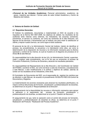 Instituto de Formación Docente del Estado de Sonora
Manual de la Calidad
MC01-DGI/REV.06 Punto de la norma que aplica 4.2.2
Página 16 de 65
 Personal de las Unidades Académicas: Personal administrativo, académico, de
apoyo, maestros que laboran / forman parte de cada Unidad Académica y Centro de
Maestros del Instituto.
4. Sistema de Gestión de Calidad:
4.1 Requisitos Generales:
El Instituto ha establecido, documentos e implementado un SGC de acuerdo a los
requisitos de la Norma ISO 9001:2008, los objetivos de calidad, los resultados de las
auditorías tanto internas como externas, los indicadores, las acciones correctivas,
preventivas, el servicio no conforme, así como las revisiones de la Alta Dirección, son
algunas de las técnicas y herramientas que el Instituto usa para medir la satisfacción al
cliente y mejorar nuestro servicio, así como lograr el éxito sostenido.
El personal de las UA y la Administración Central del Instituto, habrán de identificar el
proceso, los procedimientos, la secuencia y la interrelación entre ellos, así como la
determinación de la disposición de recursos y la información necesaria para la efectiva
operación y control de los mismos, la cual se muestra en el diagrama de procesos en el
Anexo B de este Manual.
Es responsabilidad de la alta dirección de las UA y la Administración Central, supervisar,
medir y analizar cada procedimiento, con el fin de que se encaminen al proceso de
Formación Profesional y Continua de Docentes y alcanzar los resultados planeados.
Es responsabilidad del Representante de la Alta Dirección y del Coordinador de Calidad
del IFODES, coordinar el SGC, así como de llevar a cabo las revisiones y actualizaciones
a este Manual, o bien modificaciones a la política y objetivos de calidad, además de
contar con los resultados de los indicadores, entre otras.
El Controlador de Documentos del SGC, es el responsable de registrar los cambios que
se efectúen a este Manual, de acuerdo al procedimiento 50-DGI-P01/REV.00-Control de
Documentos y Registros.
La implementación de acciones necesarias para alcanzar los resultados planificados y la
mejora continua del proceso de formación, actualización y profesionalización de docentes,
se determinan en el punto 5 “Responsabilidad de la Dirección”.
El aseguramiento de la disponibilidad de recursos e información necesarios para apoyar
la operación y el seguimiento del proceso de formación, actualización y
profesionalización de docentes, se determinan en el punto 6 “Gestión de Recursos”;
El aseguramiento de que, tanto la operación como el control del proceso de formación,
actualización y profesionalización de docentes es eficaz, se determina en el punto 7
Realización del Producto: “Realización del Proceso Académico”.
 