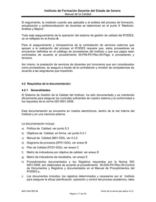 Instituto de Formación Docente del Estado de Sonora
Manual de la Calidad
MC01-DGI/REV.06 Punto de la norma que aplica 4.2.2
Página 17 de 65
El seguimiento, la medición cuando sea aplicable y el análisis del proceso de formación,
actualización y profesionalización de docentes se determinan en el punto 8 “Medición,
Análisis y Mejora”.
Todo este aseguramiento de la operación del sistema de gestión de calidad del IFODES,
se ve reflejado en el Anexo A.
Para el aseguramiento y transparencia de la contratación de servicios externos que
apoyen a la realización del proceso el IFODES requiere que, estos proveedores se
encuentran definidos en el catálogo de proveedores del Instituto y que sus pagos sean
controlados de acuerdo al procedimiento 50-FIN-P01/Rev.00-Pago a proveedores y
terceros.
Así mismo, la prestación de servicios de docentes por honorarios que son considerados
como proveedores, se asegura a través de la contratación y revisión de competencias de
acuerdo a las asignaturas que impartirán.
4.2 Requisitos de la documentación:
4.2.1 Generalidades:
El Sistema de Gestión de la Calidad del Instituto, ha sido documentado y es mantenido
eficazmente para asegurar los controles suficientes de nuestro sistema y la conformidad a
los requisitos de la norma ISO 9001:2008.
Esta documentación se encuentra en medios electrónicos, dentro de la red interna del
Instituto y en una memoria externa.
La documentación incluye:
a) Política de Calidad, ver punto 5.3
b) Objetivos de Calidad, en forma, ver punto 5.4.1
c) Manual de Calidad (M01-DGI), ver 4.2.2.
d) Diagrama de procesos (DP01-DGI), ver anexo B
e) Plan de Calidad (PC01-DGI), ver anexo C
f) Matriz de indicadores por objetivo de calidad, ver anexo D
g) Matriz de indicadores de resultados, ver anexo E
h) Procedimientos documentados y los Registros requeridos por la Norma ISO
9001:2008, son elaborados de acuerdo al procedimiento 50-DGI-P01/Rev.00-Control
de Documentos y Registros y documentados en el Manual de Procedimientos del
IFODES y,
i) Los documentos incluidos, los registros determinados y necesarios por el Instituto
para asegurar la eficaz planificación, operación y control del proceso académico, tales
 