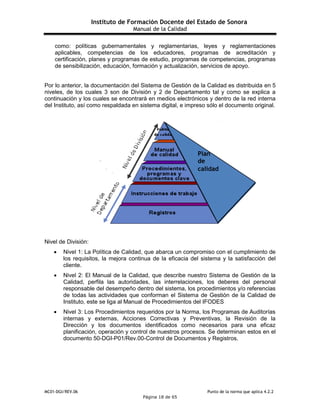Instituto de Formación Docente del Estado de Sonora
Manual de la Calidad
MC01-DGI/REV.06 Punto de la norma que aplica 4.2.2
Página 18 de 65
como: políticas gubernamentales y reglamentarias, leyes y reglamentaciones
aplicables, competencias de los educadores, programas de acreditación y
certificación, planes y programas de estudio, programas de competencias, programas
de sensibilización, educación, formación y actualización, servicios de apoyo.
Por lo anterior, la documentación del Sistema de Gestión de la Calidad es distribuida en 5
niveles, de los cuales 3 son de División y 2 de Departamento tal y como se explica a
continuación y los cuales se encontrará en medios electrónicos y dentro de la red interna
del Instituto, así como respaldada en sistema digital, e impreso sólo el documento original.
Nivel de División:
 Nivel 1: La Política de Calidad, que abarca un compromiso con el cumplimiento de
los requisitos, la mejora continua de la eficacia del sistema y la satisfacción del
cliente.
 Nivel 2: El Manual de la Calidad, que describe nuestro Sistema de Gestión de la
Calidad, perfila las autoridades, las interrelaciones, los deberes del personal
responsable del desempeño dentro del sistema, los procedimientos y/o referencias
de todas las actividades que conforman el Sistema de Gestión de la Calidad de
Instituto, este se liga al Manual de Procedimientos del IFODES
 Nivel 3: Los Procedimientos requeridos por la Norma, los Programas de Auditorías
internas y externas, Acciones Correctivas y Preventivas, la Revisión de la
Dirección y los documentos identificados como necesarios para una eficaz
planificación, operación y control de nuestros procesos. Se determinan estos en el
documento 50-DGI-P01/Rev.00-Control de Documentos y Registros.
Plan
de
calidad
 