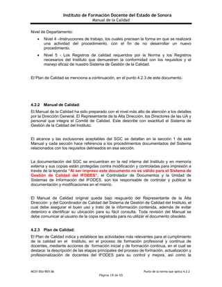 Instituto de Formación Docente del Estado de Sonora
Manual de la Calidad
MC01-DGI/REV.06 Punto de la norma que aplica 4.2.2
Página 19 de 65
Nivel de Departamento:
 Nivel 4 –Instrucciones de trabajo, los cuales precisan la forma en que se realizará
una actividad del procedimiento, con el fin de no desarrollar un nuevo
procedimiento.
 Nivel 5 - Los Registros de calidad requeridos por la Norma y los Registros
necesarios del Instituto que demuestren la conformidad con los requisitos y el
manejo eficaz de nuestro Sistema de Gestión de la Calidad.
El Plan de Calidad se menciona a continuación, en el punto 4.2.3 de este documento.
4.2.2 Manual de Calidad:
El Manual de la Calidad ha sido preparado con el nivel más alto de atención a los detalles
por la Dirección General, El Representante de la Alta Dirección, los Directores de las UA y
personal que integra el Comité de Calidad. Este describe con exactitud el Sistema de
Gestión de la Calidad del Instituto.
El alcance y las exclusiones aceptables del SGC se detallan en la sección 1 de este
Manual y cada sección hace referencia a los procedimientos documentados del Sistema
relacionados con los requisitos delineados en esa sección.
La documentación del SGC se encuentran en la red interna del Instituto y en memoria
externa y sus copias están protegidas contra modificación y controladas para impresión a
través de la leyenda “Al ser impreso este documento no es válido para el Sistema de
Gestión de Calidad del IFODES”, el Controlador de Documentos y la Unidad de
Sistemas de Información del IFODES, son los responsable de controlar y publicar la
documentación y modificaciones en el mismo.
El Manual de Calidad original queda bajo resguardo del Representante de la Alta
Dirección y del Coordinador de Calidad del Sistema de Gestión de Calidad del Instituto, el
cual debe asegurar el buen uso y trato de la información contenida, además de evitar
deterioro e identificar su ubicación para su fácil consulta. Toda revisión del Manual se
debe comunicar al usuario de la copia registrada para no utilizar el documento obsoleto.
4.2.3 Plan de Calidad:
El Plan de Calidad indica y establece las actividades más relevantes para el cumplimiento
de la calidad en el Instituto, en el proceso de formación profesional y continua de
docentes, mediante acciones de formación inicial y de formación continua, en el cual se
destaca: la descripción de las etapas principales del proceso de formación, actualización y
profesionalización de docentes del IFODES para su control y mejora, así como la
 